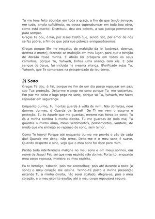 Tu me tens feito abundar em toda a graça, a fim de que tendo sempre,
em tudo, ampla suficiência, eu possa superabundar em toda boa obra,
como está escrito: Distribuiu, deu aos pobres, a sua justiça permanece
para sempre.
Graças Te dou, ó Pai, por Jesus Cristo que, sendo rico, por amor de nós
se fez pobre, a fim de que pela sua pobreza enriquecêssemos.
Graças porque Ele me resgatou da maldição da lei (pobreza, doença,
derrota e morte), fazendo-se maldição em meu lugar, para que a benção
de Abraão fosse minha. E Abrão foi próspero em todos os seus
caminhos, porque Tu, Yahweh, tinhas uma aliança com ele. E pelo
sangue de Jesus, fui incluído na mesma aliança. Glorificado sejas Tu,
Yahweh, que Te comprazes na prosperidade do teu servo.
3) Sono
Graças Te dou, ó Pai, porque no fim de um dia posso repousar em paz,
sob Tua proteção. Deito-me e pego no sono porque Tu me sustentas.
Em paz me deito e logo pego no sono, porque só Tu, Yahweh, me fazes
repousar em segurança.
Enquanto durmo, Tu montas guarda à volta de mim. Não dormitas, nem
dormes dormes, ó Guarda de Israel! De Ti me vem o socorro e
proteção. Tu és Aquele que me guardas, mesmo nas horas de sono; Tu
és a minha sombra à minha direita. Tu me guardas de todo ma; Tu
guardas a minha alma, meus sentimentos, pensamentos, vontade, de
modo que me entrego ao repouso do sono, sem temor.
Como Te louvo! Porque até enquanto durmo me provês o pão de cada
dia! Quando me deito, não temo. Deito-me e o meu sono é suave.
Quando desperto e olho, vejo que o meu sono foi doce para mim.
Proíbo toda interferência maligna no meu sono e em meus sonhos, em
nome de Jesus! Pai, sei que meu espírito não dorme. Portanto, enquanto
meu corpo repousa, ministra ao meu espírito.
Eu te bendigo, Yahweh, pois me aconselhas; pois até durante a noite (o
sono) o meu coração me ensina. Tenho-Te posto à minha presença;
estando Tu à minha direita, não serei abalado. Alegra-se, pois o meu
coração, e o meu espírito exulta; até o meu corpo repousará seguro.
 