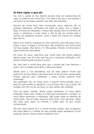 4) Para vigiar o que diz
Pai, com o auxílio do Teu Espírito assumo hoje um compromisso de
vigiar as palavras da minha boca. Tua Palavra diz que o que guarda a
sua boca e a sua língua, guarda a sua alma das angústias.
Removo da minha boca toda conversação torpe, palavras vãs ou
gracejos indecentes, enchendo-a de ações de graça. Ora, a língua é
fogo; é mundo de iniqüidade; a língua está situada entre os membros do
corpo, e contamina o corpo inteiro e não só põe em chamas toda a
carreira da existência humana, como é posta ela mesma em chamas
pelo inferno.
Digo a mim mesmo: Guardarei os meus caminhos, para não pecar com a
língua e porei mordaça à minha boca. Não consentirei que minha boca
me faça culpado. Mas clamo a Ti: Põe guarda, Yahweh, à minha boca e
vigia a porta dos meus lábios.
Em nome de Jesus, determino que minha boca não profira palavra
alguma torpe, mas só a que seja boa pra a necessária edificação, a fim
de que ministre graça aos que a ouvem.
Pai, abro bem a minha boca para que a enchas das Tuas Palavras e
assim, com o coração cheio delas, é disso que falará.
Atento para a Tua advertência que de toda palavra frívola que
proferirem os meus lábios, dela darei conta no dia do juízo; porque pelas
minhas palavras serei justificado, e pelas minhas palavras serei
condenado.
Sou justificado, Pai, em Cristo Jesus, e assumo minha posição, pois a
boca do justo profere a sabedoria, e a sua língua fala o que é justo. No
coração, tem ele a lei do seu Deus; os seus passos não vacilarão.
Com tua graça, Yahweh, falarei coisas excelentes; os meus lábios
proferirão coisas retas. Porque a minha boca proclamará a verdade; os
meus lábios abominam a impiedade. São justas todas as palavras da
minha boca, não há nelas nenhuma coisa torta, nem perversa. Todas
são retas para quem as entende e justas para os que acham
conhecimento.
Meu Pai, deixo diante de ti a minha fervente oração: Que as palavras
dos meus lábios e o meditar do meu coração sejam agradáveis na tua
presença, Senhor, Rocha minha e Redentor meu!
 