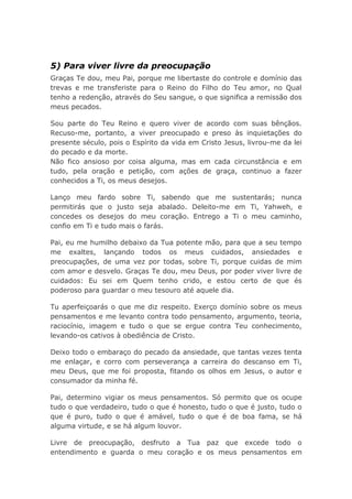 5) Para viver livre da preocupação
Graças Te dou, meu Pai, porque me libertaste do controle e domínio das
trevas e me transferiste para o Reino do Filho do Teu amor, no Qual
tenho a redenção, através do Seu sangue, o que significa a remissão dos
meus pecados.
Sou parte do Teu Reino e quero viver de acordo com suas bênçãos.
Recuso-me, portanto, a viver preocupado e preso às inquietações do
presente século, pois o Espírito da vida em Cristo Jesus, livrou-me da lei
do pecado e da morte.
Não fico ansioso por coisa alguma, mas em cada circunstância e em
tudo, pela oração e petição, com ações de graça, continuo a fazer
conhecidos a Ti, os meus desejos.
Lanço meu fardo sobre Ti, sabendo que me sustentarás; nunca
permitirás que o justo seja abalado. Deleito-me em Ti, Yahweh, e
concedes os desejos do meu coração. Entrego a Ti o meu caminho,
confio em Ti e tudo mais o farás.
Pai, eu me humilho debaixo da Tua potente mão, para que a seu tempo
me exaltes, lançando todos os meus cuidados, ansiedades e
preocupações, de uma vez por todas, sobre Ti, porque cuidas de mim
com amor e desvelo. Graças Te dou, meu Deus, por poder viver livre de
cuidados: Eu sei em Quem tenho crido, e estou certo de que és
poderoso para guardar o meu tesouro até aquele dia.
Tu aperfeiçoarás o que me diz respeito. Exerço domínio sobre os meus
pensamentos e me levanto contra todo pensamento, argumento, teoria,
raciocínio, imagem e tudo o que se ergue contra Teu conhecimento,
levando-os cativos à obediência de Cristo.
Deixo todo o embaraço do pecado da ansiedade, que tantas vezes tenta
me enlaçar, e corro com perseverança a carreira do descanso em Ti,
meu Deus, que me foi proposta, fitando os olhos em Jesus, o autor e
consumador da minha fé.
Pai, determino vigiar os meus pensamentos. Só permito que os ocupe
tudo o que verdadeiro, tudo o que é honesto, tudo o que é justo, tudo o
que é puro, tudo o que é amável, tudo o que é de boa fama, se há
alguma virtude, e se há algum louvor.
Livre de preocupação, desfruto a Tua paz que excede todo o
entendimento e guarda o meu coração e os meus pensamentos em
 