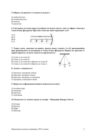 Национално външно оценяване, 2013 година 2
5. Образът на предмет от плоско огледало е:
А) действителен
Б) недействителен
В) умален
Г) увеличен
6. Светлинен лъч пада върху вдлъбнато огледало, което е част от сфера с център в
точка О (вж. фигурата). През коя точка ще мине отразеният лъч?
А) A
Б) B
В) O
Г) C
7. Тежко топче, закачено на нишка, трепти между точките А и В, преминавайки
през равновесното си положение в точка О (вж. фигурата). Период на трептене се
нарича времето, за което топчето се премества от:
А) точка A до точка В
Б) точка А до точка О
В) точка A до точка В и обратно до точка О
Г) точка А до точка В и обратно до точка А
8. Атомът е изграден от:
А) протони, електрони и йони
Б) протони, неутрони и йони
В) протони, неутрони и електрони
Г) неутрони, електрони и йони
9. Ядрата на алфа-радиоактивните вещества излъчват:
А) хелиеви ядра
Б) неутрони
В) протони
Г) електрони
10. Планетите от земната група са четири – Меркурий, Венера, Земя и:
А) Сатурн
Б) Нептун
В) Марс
Г) Юпитер
СА В О
А
О
В
 
