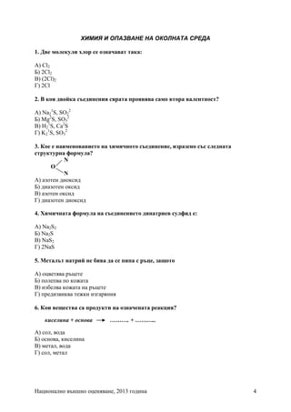 Национално външно оценяване, 2013 година 4
ХИМИЯ И ОПАЗВАНЕ НА ОКОЛНАТА СРЕДА
1. Две молекули хлор се означават така:
А) Cl2
Б) 2Cl2
В) (2Cl)2
Г) 2Cl
2. В коя двойка съединения сярата проявява само втора валентност?
А) Na2
1
S, SO2
2
Б) Mg2
S, SO3
2
В) H2
1
S, Ca2
S
Г) K2
1
S, SO3
2
3. Кое е наименованието на химичното съединение, изразено със следната
структурна формула?
N
O
N
А) азотен диоксид
Б) диазотен оксид
B) азотен оксид
Г) диазотен диоксид
4. Химичната формула на съединението динатриев сулфид е:
А) Na2S2
Б) Na2S
В) NaS2
Г) 2NaS
5. Металът натрий не бива да се пипа с ръце, защото
А) оцветява ръцете
Б) полепва по кожата
В) избелва кожата на ръцете
Г) предизвиква тежки изгаряния
6. Кои вещества са продукти на означената реакция?
киселина + основа ………. + ………..
А) сол, вода
Б) основа, киселина
В) метал, вода
Г) сол, метал
 