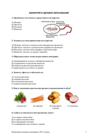 Национално външно оценяване, 2013 година 7
БИОЛОГИЯ И ЗДРАВНО ОБРАЗОВАНИЕ
1. Организмът на схемата е представител на царство:
А) Монера
Б) Протиста
В) Растения
Г) Животни
2. Зелената еуглена принадлежи към царство:
А) Монера, тъй като e едноклетъчен прокариотен организъм
Б) Протиста, тъй като е едноклетъчен еукариотен организъм
В) Растения, тъй като има хлорофил и фотосинтезира
Г) Животни, тъй като се движи с камшиче
3. Образувателната тъкан на растенията осигурява:
А) придвижването на вода и минерални вещества
Б) съхранението на различни вещества
В) опората на растителния организъм
Г) нарастването на стъблото и корена
4. Доматът, фасулът и ябълката са:
А) талусни растения
Б) спорови растения
В) голосеменни растения
Г) покритосеменни растения
5. Кои от посочените растителни органи са видоизменени стъбла?
6. Гъбите са многоклетъчни организми, които:
А) се хранят самостойно
Б) се хранят несамостойно
В) се придвижват активно
Г) са прикрепени към почвата с корени
А) репички Б) моркови В) картофени
клубени
Г) луковици
 