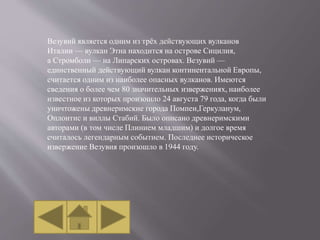Везувий является одним из трёх действующих вулканов
Италии — вулкан Этна находится на острове Сицилия,
а Стромболи — на Липарских островах. Везувий —
единственный действующий вулкан континентальной Европы,
считается одним из наиболее опасных вулканов. Имеются
сведения о более чем 80 значительных извержениях, наиболее
известное из которых произошло 24 августа 79 года, когда были
уничтожены древнеримские города Помпеи,Геркуланум,
Оплонтис и виллы Стабий. Было описано древнеримскими
авторами (в том числе Плинием младшим) и долгое время
считалось легендарным событием. Последнее историческое
извержение Везувия произошло в 1944 году.
 