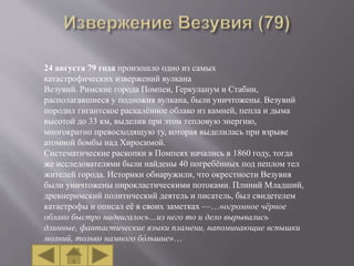 24 августа 79 года произошло одно из самых
катастрофических извержений вулкана
Везувий. Римские города Помпеи, Геркуланум и Стабии,
располагавшиеся у подножия вулкана, были уничтожены. Везувий
породил гигантское раскалённое облако из камней, пепла и дыма
высотой до 33 км, выделив при этом тепловую энергию,
многократно превосходящую ту, которая выделилась при взрыве
атомной бомбы над Хиросимой.
Систематические раскопки в Помпеях начались в 1860 году, тогда
же исследователями были найдены 40 погребённых под пеплом тел
жителей города. Историки обнаружили, что окрестности Везувия
были уничтожены пирокластическими потоками. Плиний Младший,
древнеримский политический деятель и писатель, был свидетелем
катастрофы и описал её в своих заметках —…«огромное чёрное
облако быстро надвигалось…из него то и дело вырывались
длинные, фантастические языки пламени, напоминающие вспышки
молний, только намного бо́льшие»…
 