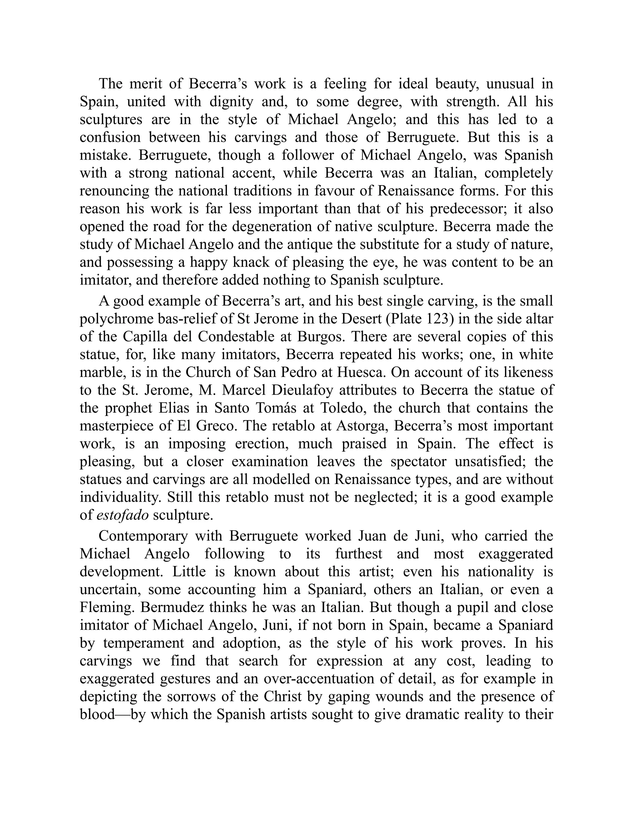 The merit of Becerra’s work is a feeling for ideal beauty, unusual in
Spain, united with dignity and, to some degree, with strength. All his
sculptures are in the style of Michael Angelo; and this has led to a
confusion between his carvings and those of Berruguete. But this is a
mistake. Berruguete, though a follower of Michael Angelo, was Spanish
with a strong national accent, while Becerra was an Italian, completely
renouncing the national traditions in favour of Renaissance forms. For this
reason his work is far less important than that of his predecessor; it also
opened the road for the degeneration of native sculpture. Becerra made the
study of Michael Angelo and the antique the substitute for a study of nature,
and possessing a happy knack of pleasing the eye, he was content to be an
imitator, and therefore added nothing to Spanish sculpture.
A good example of Becerra’s art, and his best single carving, is the small
polychrome bas-relief of St Jerome in the Desert (Plate 123) in the side altar
of the Capilla del Condestable at Burgos. There are several copies of this
statue, for, like many imitators, Becerra repeated his works; one, in white
marble, is in the Church of San Pedro at Huesca. On account of its likeness
to the St. Jerome, M. Marcel Dieulafoy attributes to Becerra the statue of
the prophet Elias in Santo Tomás at Toledo, the church that contains the
masterpiece of El Greco. The retablo at Astorga, Becerra’s most important
work, is an imposing erection, much praised in Spain. The effect is
pleasing, but a closer examination leaves the spectator unsatisfied; the
statues and carvings are all modelled on Renaissance types, and are without
individuality. Still this retablo must not be neglected; it is a good example
of estofado sculpture.
Contemporary with Berruguete worked Juan de Juni, who carried the
Michael Angelo following to its furthest and most exaggerated
development. Little is known about this artist; even his nationality is
uncertain, some accounting him a Spaniard, others an Italian, or even a
Fleming. Bermudez thinks he was an Italian. But though a pupil and close
imitator of Michael Angelo, Juni, if not born in Spain, became a Spaniard
by temperament and adoption, as the style of his work proves. In his
carvings we find that search for expression at any cost, leading to
exaggerated gestures and an over-accentuation of detail, as for example in
depicting the sorrows of the Christ by gaping wounds and the presence of
blood—by which the Spanish artists sought to give dramatic reality to their
 
