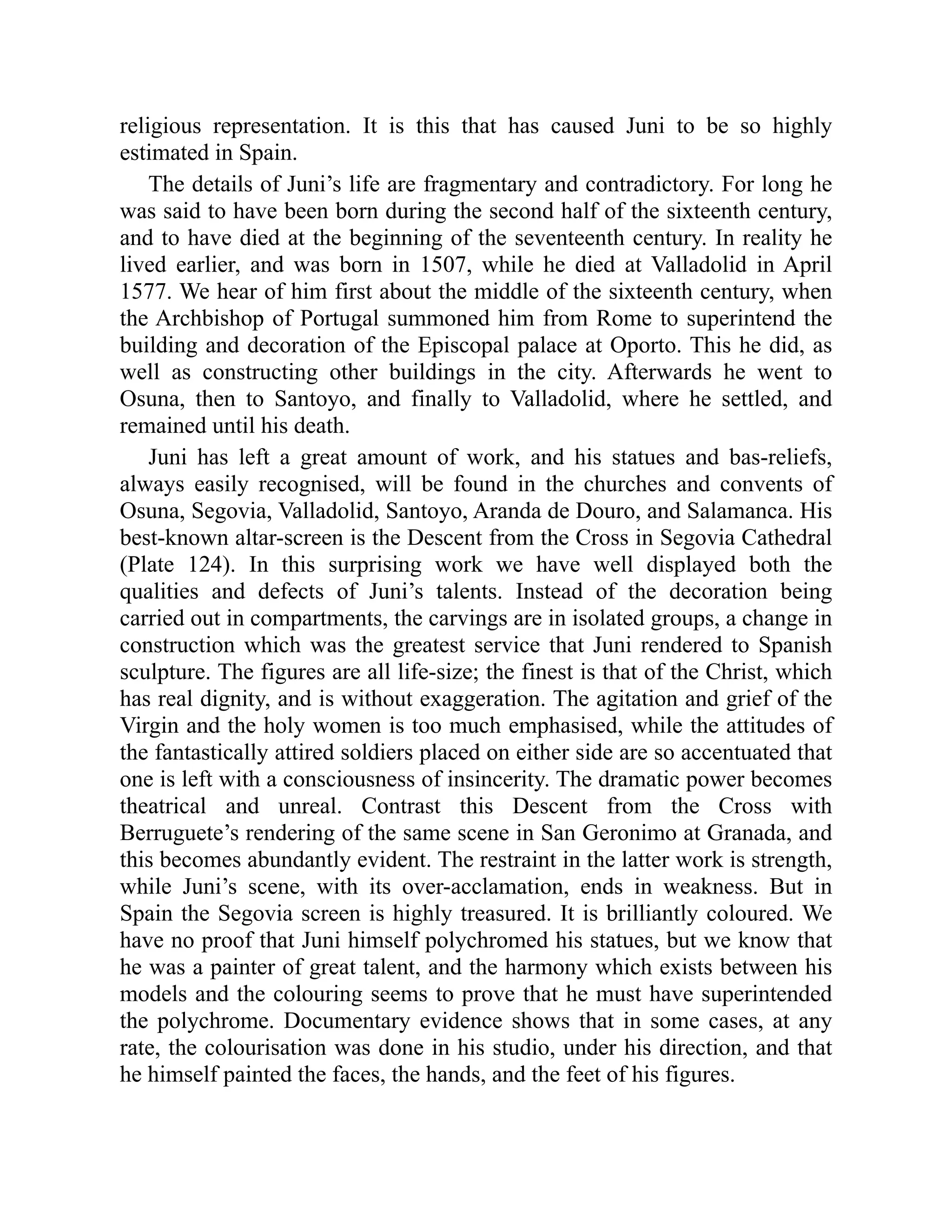 religious representation. It is this that has caused Juni to be so highly
estimated in Spain.
The details of Juni’s life are fragmentary and contradictory. For long he
was said to have been born during the second half of the sixteenth century,
and to have died at the beginning of the seventeenth century. In reality he
lived earlier, and was born in 1507, while he died at Valladolid in April
1577. We hear of him first about the middle of the sixteenth century, when
the Archbishop of Portugal summoned him from Rome to superintend the
building and decoration of the Episcopal palace at Oporto. This he did, as
well as constructing other buildings in the city. Afterwards he went to
Osuna, then to Santoyo, and finally to Valladolid, where he settled, and
remained until his death.
Juni has left a great amount of work, and his statues and bas-reliefs,
always easily recognised, will be found in the churches and convents of
Osuna, Segovia, Valladolid, Santoyo, Aranda de Douro, and Salamanca. His
best-known altar-screen is the Descent from the Cross in Segovia Cathedral
(Plate 124). In this surprising work we have well displayed both the
qualities and defects of Juni’s talents. Instead of the decoration being
carried out in compartments, the carvings are in isolated groups, a change in
construction which was the greatest service that Juni rendered to Spanish
sculpture. The figures are all life-size; the finest is that of the Christ, which
has real dignity, and is without exaggeration. The agitation and grief of the
Virgin and the holy women is too much emphasised, while the attitudes of
the fantastically attired soldiers placed on either side are so accentuated that
one is left with a consciousness of insincerity. The dramatic power becomes
theatrical and unreal. Contrast this Descent from the Cross with
Berruguete’s rendering of the same scene in San Geronimo at Granada, and
this becomes abundantly evident. The restraint in the latter work is strength,
while Juni’s scene, with its over-acclamation, ends in weakness. But in
Spain the Segovia screen is highly treasured. It is brilliantly coloured. We
have no proof that Juni himself polychromed his statues, but we know that
he was a painter of great talent, and the harmony which exists between his
models and the colouring seems to prove that he must have superintended
the polychrome. Documentary evidence shows that in some cases, at any
rate, the colourisation was done in his studio, under his direction, and that
he himself painted the faces, the hands, and the feet of his figures.
 