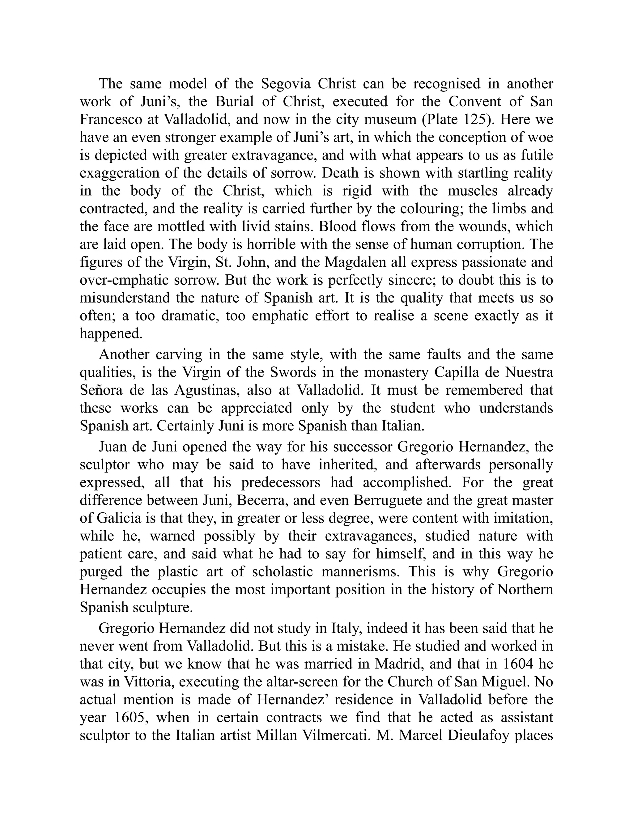 The same model of the Segovia Christ can be recognised in another
work of Juni’s, the Burial of Christ, executed for the Convent of San
Francesco at Valladolid, and now in the city museum (Plate 125). Here we
have an even stronger example of Juni’s art, in which the conception of woe
is depicted with greater extravagance, and with what appears to us as futile
exaggeration of the details of sorrow. Death is shown with startling reality
in the body of the Christ, which is rigid with the muscles already
contracted, and the reality is carried further by the colouring; the limbs and
the face are mottled with livid stains. Blood flows from the wounds, which
are laid open. The body is horrible with the sense of human corruption. The
figures of the Virgin, St. John, and the Magdalen all express passionate and
over-emphatic sorrow. But the work is perfectly sincere; to doubt this is to
misunderstand the nature of Spanish art. It is the quality that meets us so
often; a too dramatic, too emphatic effort to realise a scene exactly as it
happened.
Another carving in the same style, with the same faults and the same
qualities, is the Virgin of the Swords in the monastery Capilla de Nuestra
Señora de las Agustinas, also at Valladolid. It must be remembered that
these works can be appreciated only by the student who understands
Spanish art. Certainly Juni is more Spanish than Italian.
Juan de Juni opened the way for his successor Gregorio Hernandez, the
sculptor who may be said to have inherited, and afterwards personally
expressed, all that his predecessors had accomplished. For the great
difference between Juni, Becerra, and even Berruguete and the great master
of Galicia is that they, in greater or less degree, were content with imitation,
while he, warned possibly by their extravagances, studied nature with
patient care, and said what he had to say for himself, and in this way he
purged the plastic art of scholastic mannerisms. This is why Gregorio
Hernandez occupies the most important position in the history of Northern
Spanish sculpture.
Gregorio Hernandez did not study in Italy, indeed it has been said that he
never went from Valladolid. But this is a mistake. He studied and worked in
that city, but we know that he was married in Madrid, and that in 1604 he
was in Vittoria, executing the altar-screen for the Church of San Miguel. No
actual mention is made of Hernandez’ residence in Valladolid before the
year 1605, when in certain contracts we find that he acted as assistant
sculptor to the Italian artist Millan Vilmercati. M. Marcel Dieulafoy places
 