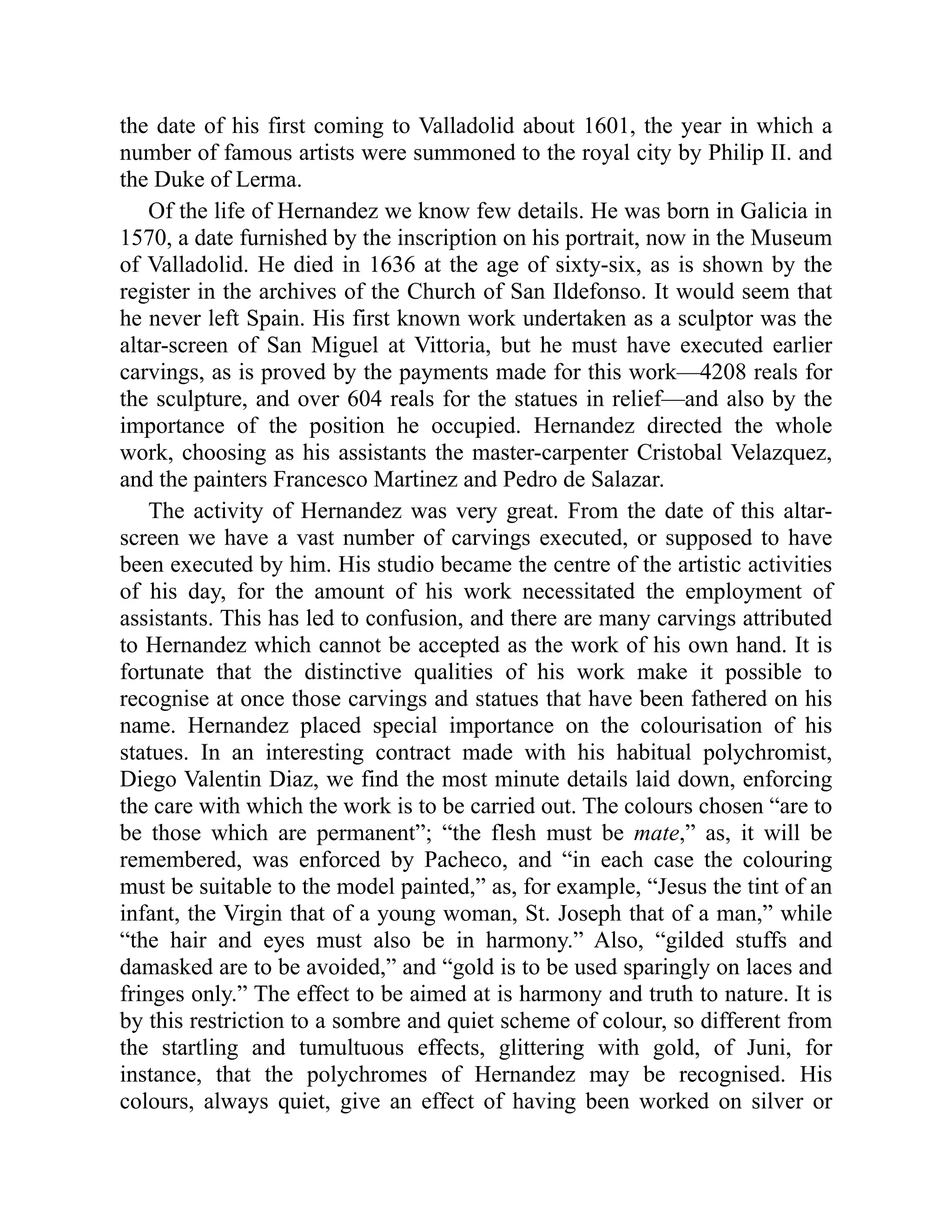the date of his first coming to Valladolid about 1601, the year in which a
number of famous artists were summoned to the royal city by Philip II. and
the Duke of Lerma.
Of the life of Hernandez we know few details. He was born in Galicia in
1570, a date furnished by the inscription on his portrait, now in the Museum
of Valladolid. He died in 1636 at the age of sixty-six, as is shown by the
register in the archives of the Church of San Ildefonso. It would seem that
he never left Spain. His first known work undertaken as a sculptor was the
altar-screen of San Miguel at Vittoria, but he must have executed earlier
carvings, as is proved by the payments made for this work—4208 reals for
the sculpture, and over 604 reals for the statues in relief—and also by the
importance of the position he occupied. Hernandez directed the whole
work, choosing as his assistants the master-carpenter Cristobal Velazquez,
and the painters Francesco Martinez and Pedro de Salazar.
The activity of Hernandez was very great. From the date of this altar-
screen we have a vast number of carvings executed, or supposed to have
been executed by him. His studio became the centre of the artistic activities
of his day, for the amount of his work necessitated the employment of
assistants. This has led to confusion, and there are many carvings attributed
to Hernandez which cannot be accepted as the work of his own hand. It is
fortunate that the distinctive qualities of his work make it possible to
recognise at once those carvings and statues that have been fathered on his
name. Hernandez placed special importance on the colourisation of his
statues. In an interesting contract made with his habitual polychromist,
Diego Valentin Diaz, we find the most minute details laid down, enforcing
the care with which the work is to be carried out. The colours chosen “are to
be those which are permanent”; “the flesh must be mate,” as, it will be
remembered, was enforced by Pacheco, and “in each case the colouring
must be suitable to the model painted,” as, for example, “Jesus the tint of an
infant, the Virgin that of a young woman, St. Joseph that of a man,” while
“the hair and eyes must also be in harmony.” Also, “gilded stuffs and
damasked are to be avoided,” and “gold is to be used sparingly on laces and
fringes only.” The effect to be aimed at is harmony and truth to nature. It is
by this restriction to a sombre and quiet scheme of colour, so different from
the startling and tumultuous effects, glittering with gold, of Juni, for
instance, that the polychromes of Hernandez may be recognised. His
colours, always quiet, give an effect of having been worked on silver or
 