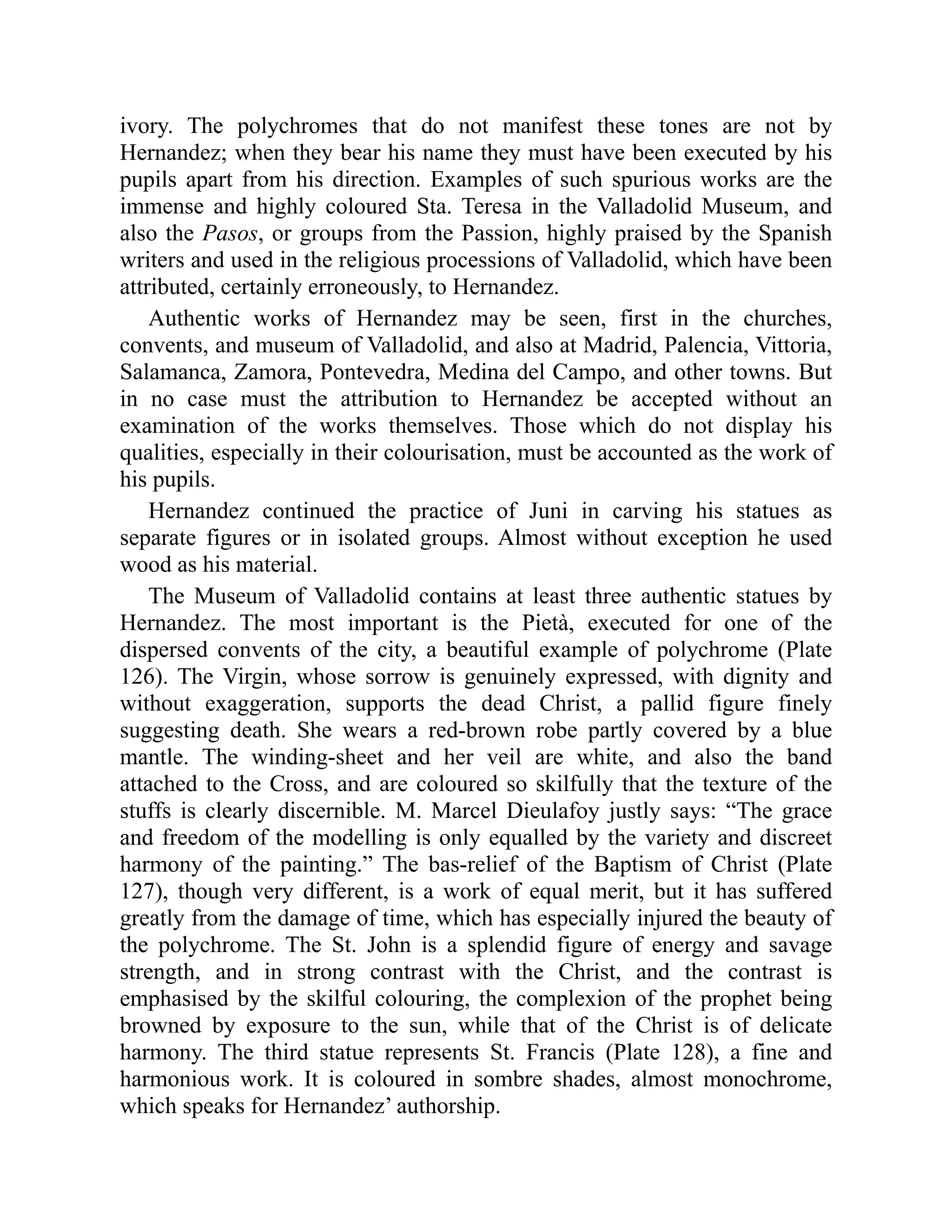 ivory. The polychromes that do not manifest these tones are not by
Hernandez; when they bear his name they must have been executed by his
pupils apart from his direction. Examples of such spurious works are the
immense and highly coloured Sta. Teresa in the Valladolid Museum, and
also the Pasos, or groups from the Passion, highly praised by the Spanish
writers and used in the religious processions of Valladolid, which have been
attributed, certainly erroneously, to Hernandez.
Authentic works of Hernandez may be seen, first in the churches,
convents, and museum of Valladolid, and also at Madrid, Palencia, Vittoria,
Salamanca, Zamora, Pontevedra, Medina del Campo, and other towns. But
in no case must the attribution to Hernandez be accepted without an
examination of the works themselves. Those which do not display his
qualities, especially in their colourisation, must be accounted as the work of
his pupils.
Hernandez continued the practice of Juni in carving his statues as
separate figures or in isolated groups. Almost without exception he used
wood as his material.
The Museum of Valladolid contains at least three authentic statues by
Hernandez. The most important is the Pietà, executed for one of the
dispersed convents of the city, a beautiful example of polychrome (Plate
126). The Virgin, whose sorrow is genuinely expressed, with dignity and
without exaggeration, supports the dead Christ, a pallid figure finely
suggesting death. She wears a red-brown robe partly covered by a blue
mantle. The winding-sheet and her veil are white, and also the band
attached to the Cross, and are coloured so skilfully that the texture of the
stuffs is clearly discernible. M. Marcel Dieulafoy justly says: “The grace
and freedom of the modelling is only equalled by the variety and discreet
harmony of the painting.” The bas-relief of the Baptism of Christ (Plate
127), though very different, is a work of equal merit, but it has suffered
greatly from the damage of time, which has especially injured the beauty of
the polychrome. The St. John is a splendid figure of energy and savage
strength, and in strong contrast with the Christ, and the contrast is
emphasised by the skilful colouring, the complexion of the prophet being
browned by exposure to the sun, while that of the Christ is of delicate
harmony. The third statue represents St. Francis (Plate 128), a fine and
harmonious work. It is coloured in sombre shades, almost monochrome,
which speaks for Hernandez’ authorship.
 