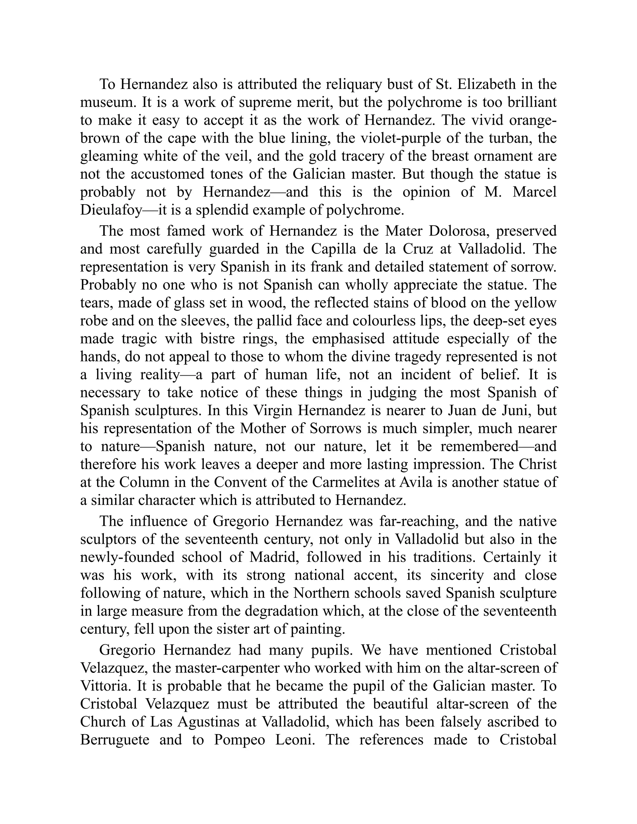 To Hernandez also is attributed the reliquary bust of St. Elizabeth in the
museum. It is a work of supreme merit, but the polychrome is too brilliant
to make it easy to accept it as the work of Hernandez. The vivid orange-
brown of the cape with the blue lining, the violet-purple of the turban, the
gleaming white of the veil, and the gold tracery of the breast ornament are
not the accustomed tones of the Galician master. But though the statue is
probably not by Hernandez—and this is the opinion of M. Marcel
Dieulafoy—it is a splendid example of polychrome.
The most famed work of Hernandez is the Mater Dolorosa, preserved
and most carefully guarded in the Capilla de la Cruz at Valladolid. The
representation is very Spanish in its frank and detailed statement of sorrow.
Probably no one who is not Spanish can wholly appreciate the statue. The
tears, made of glass set in wood, the reflected stains of blood on the yellow
robe and on the sleeves, the pallid face and colourless lips, the deep-set eyes
made tragic with bistre rings, the emphasised attitude especially of the
hands, do not appeal to those to whom the divine tragedy represented is not
a living reality—a part of human life, not an incident of belief. It is
necessary to take notice of these things in judging the most Spanish of
Spanish sculptures. In this Virgin Hernandez is nearer to Juan de Juni, but
his representation of the Mother of Sorrows is much simpler, much nearer
to nature—Spanish nature, not our nature, let it be remembered—and
therefore his work leaves a deeper and more lasting impression. The Christ
at the Column in the Convent of the Carmelites at Avila is another statue of
a similar character which is attributed to Hernandez.
The influence of Gregorio Hernandez was far-reaching, and the native
sculptors of the seventeenth century, not only in Valladolid but also in the
newly-founded school of Madrid, followed in his traditions. Certainly it
was his work, with its strong national accent, its sincerity and close
following of nature, which in the Northern schools saved Spanish sculpture
in large measure from the degradation which, at the close of the seventeenth
century, fell upon the sister art of painting.
Gregorio Hernandez had many pupils. We have mentioned Cristobal
Velazquez, the master-carpenter who worked with him on the altar-screen of
Vittoria. It is probable that he became the pupil of the Galician master. To
Cristobal Velazquez must be attributed the beautiful altar-screen of the
Church of Las Agustinas at Valladolid, which has been falsely ascribed to
Berruguete and to Pompeo Leoni. The references made to Cristobal
 