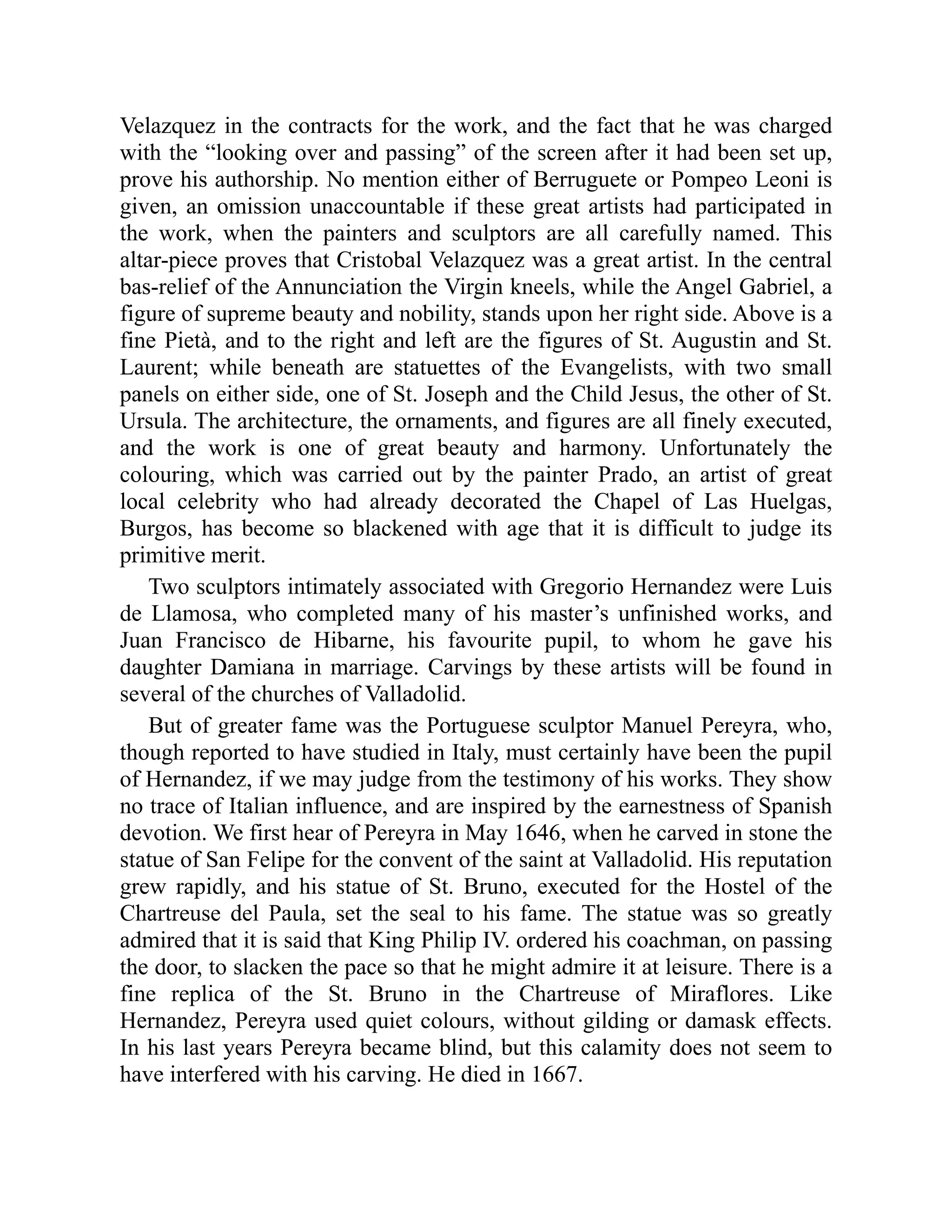 Velazquez in the contracts for the work, and the fact that he was charged
with the “looking over and passing” of the screen after it had been set up,
prove his authorship. No mention either of Berruguete or Pompeo Leoni is
given, an omission unaccountable if these great artists had participated in
the work, when the painters and sculptors are all carefully named. This
altar-piece proves that Cristobal Velazquez was a great artist. In the central
bas-relief of the Annunciation the Virgin kneels, while the Angel Gabriel, a
figure of supreme beauty and nobility, stands upon her right side. Above is a
fine Pietà, and to the right and left are the figures of St. Augustin and St.
Laurent; while beneath are statuettes of the Evangelists, with two small
panels on either side, one of St. Joseph and the Child Jesus, the other of St.
Ursula. The architecture, the ornaments, and figures are all finely executed,
and the work is one of great beauty and harmony. Unfortunately the
colouring, which was carried out by the painter Prado, an artist of great
local celebrity who had already decorated the Chapel of Las Huelgas,
Burgos, has become so blackened with age that it is difficult to judge its
primitive merit.
Two sculptors intimately associated with Gregorio Hernandez were Luis
de Llamosa, who completed many of his master’s unfinished works, and
Juan Francisco de Hibarne, his favourite pupil, to whom he gave his
daughter Damiana in marriage. Carvings by these artists will be found in
several of the churches of Valladolid.
But of greater fame was the Portuguese sculptor Manuel Pereyra, who,
though reported to have studied in Italy, must certainly have been the pupil
of Hernandez, if we may judge from the testimony of his works. They show
no trace of Italian influence, and are inspired by the earnestness of Spanish
devotion. We first hear of Pereyra in May 1646, when he carved in stone the
statue of San Felipe for the convent of the saint at Valladolid. His reputation
grew rapidly, and his statue of St. Bruno, executed for the Hostel of the
Chartreuse del Paula, set the seal to his fame. The statue was so greatly
admired that it is said that King Philip IV. ordered his coachman, on passing
the door, to slacken the pace so that he might admire it at leisure. There is a
fine replica of the St. Bruno in the Chartreuse of Miraflores. Like
Hernandez, Pereyra used quiet colours, without gilding or damask effects.
In his last years Pereyra became blind, but this calamity does not seem to
have interfered with his carving. He died in 1667.
 