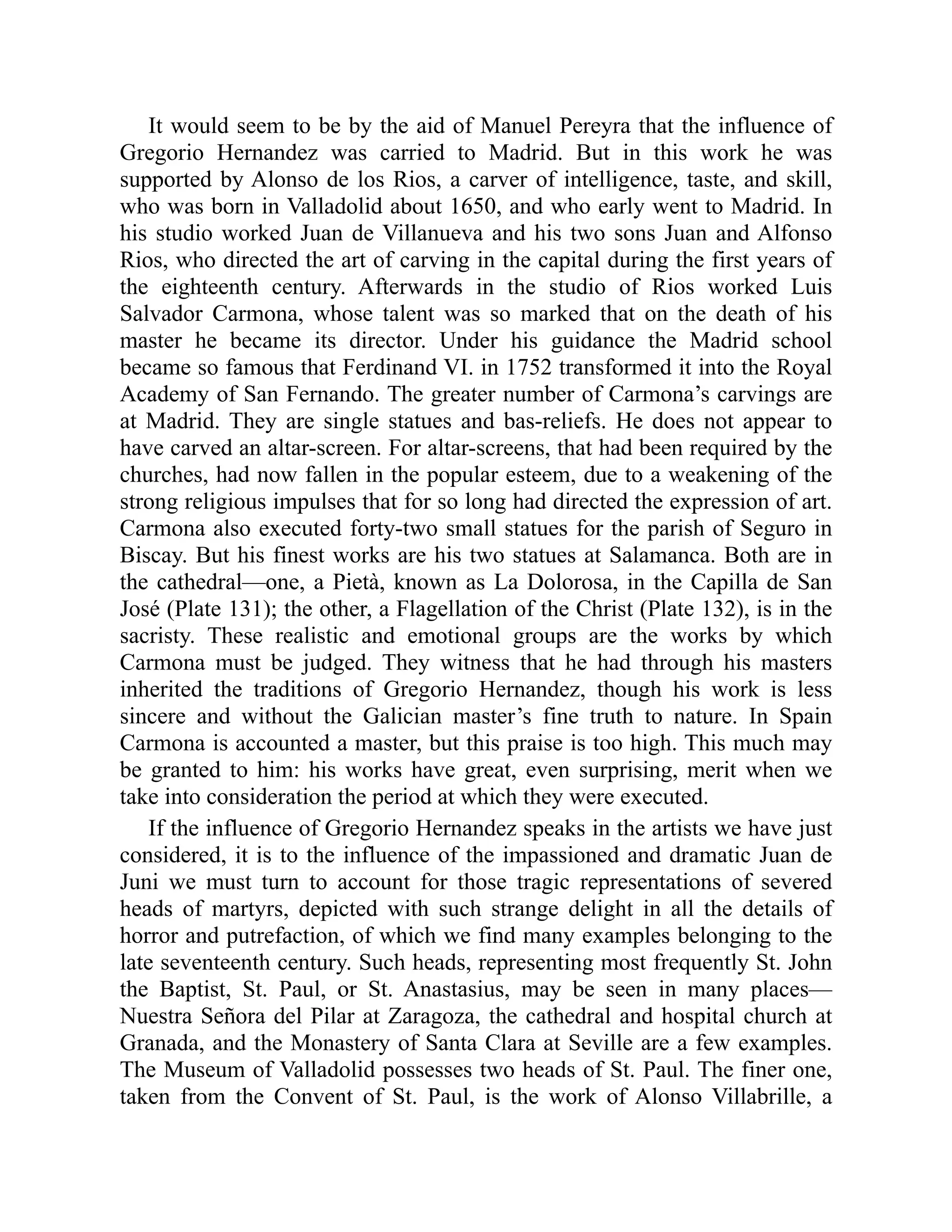 It would seem to be by the aid of Manuel Pereyra that the influence of
Gregorio Hernandez was carried to Madrid. But in this work he was
supported by Alonso de los Rios, a carver of intelligence, taste, and skill,
who was born in Valladolid about 1650, and who early went to Madrid. In
his studio worked Juan de Villanueva and his two sons Juan and Alfonso
Rios, who directed the art of carving in the capital during the first years of
the eighteenth century. Afterwards in the studio of Rios worked Luis
Salvador Carmona, whose talent was so marked that on the death of his
master he became its director. Under his guidance the Madrid school
became so famous that Ferdinand VI. in 1752 transformed it into the Royal
Academy of San Fernando. The greater number of Carmona’s carvings are
at Madrid. They are single statues and bas-reliefs. He does not appear to
have carved an altar-screen. For altar-screens, that had been required by the
churches, had now fallen in the popular esteem, due to a weakening of the
strong religious impulses that for so long had directed the expression of art.
Carmona also executed forty-two small statues for the parish of Seguro in
Biscay. But his finest works are his two statues at Salamanca. Both are in
the cathedral—one, a Pietà, known as La Dolorosa, in the Capilla de San
José (Plate 131); the other, a Flagellation of the Christ (Plate 132), is in the
sacristy. These realistic and emotional groups are the works by which
Carmona must be judged. They witness that he had through his masters
inherited the traditions of Gregorio Hernandez, though his work is less
sincere and without the Galician master’s fine truth to nature. In Spain
Carmona is accounted a master, but this praise is too high. This much may
be granted to him: his works have great, even surprising, merit when we
take into consideration the period at which they were executed.
If the influence of Gregorio Hernandez speaks in the artists we have just
considered, it is to the influence of the impassioned and dramatic Juan de
Juni we must turn to account for those tragic representations of severed
heads of martyrs, depicted with such strange delight in all the details of
horror and putrefaction, of which we find many examples belonging to the
late seventeenth century. Such heads, representing most frequently St. John
the Baptist, St. Paul, or St. Anastasius, may be seen in many places—
Nuestra Señora del Pilar at Zaragoza, the cathedral and hospital church at
Granada, and the Monastery of Santa Clara at Seville are a few examples.
The Museum of Valladolid possesses two heads of St. Paul. The finer one,
taken from the Convent of St. Paul, is the work of Alonso Villabrille, a
 