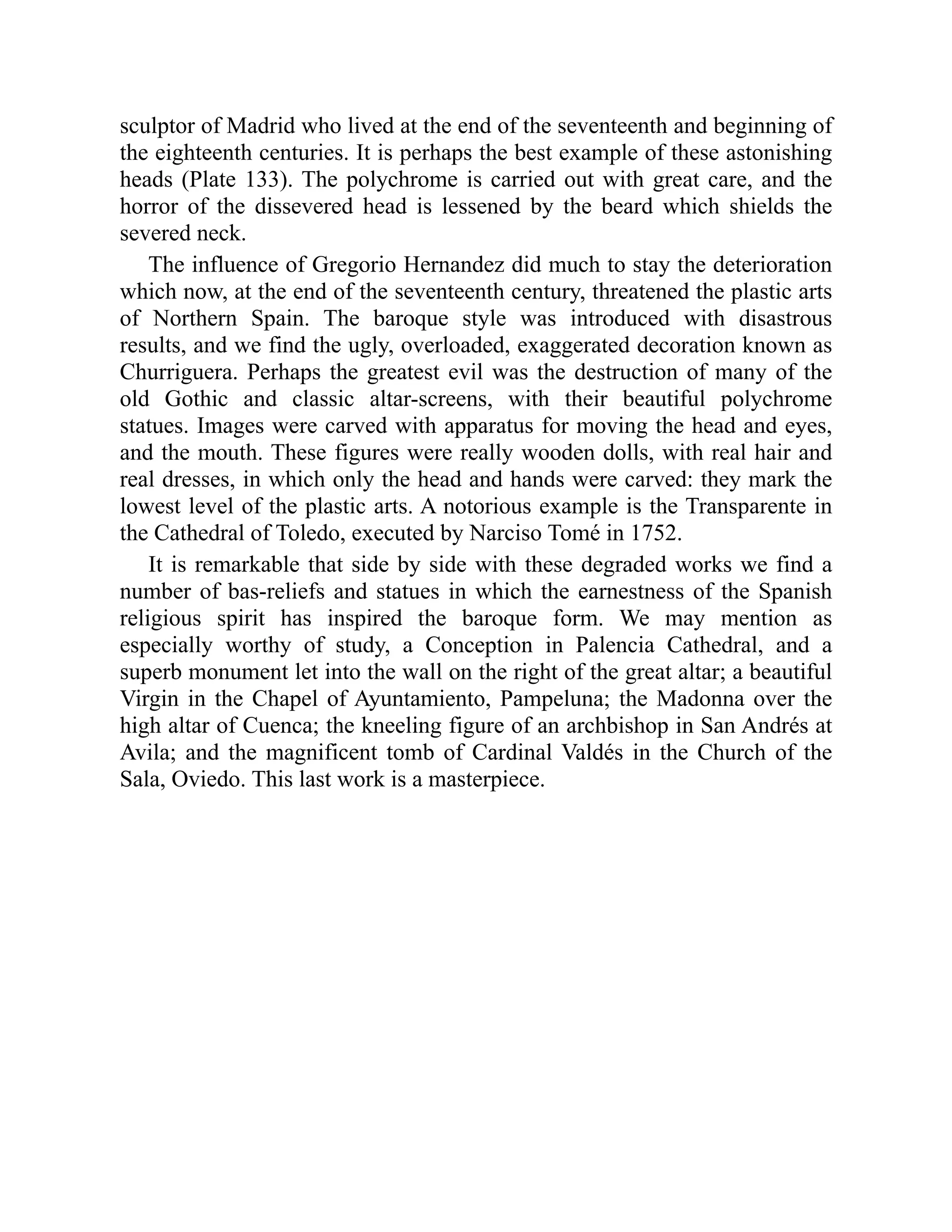 sculptor of Madrid who lived at the end of the seventeenth and beginning of
the eighteenth centuries. It is perhaps the best example of these astonishing
heads (Plate 133). The polychrome is carried out with great care, and the
horror of the dissevered head is lessened by the beard which shields the
severed neck.
The influence of Gregorio Hernandez did much to stay the deterioration
which now, at the end of the seventeenth century, threatened the plastic arts
of Northern Spain. The baroque style was introduced with disastrous
results, and we find the ugly, overloaded, exaggerated decoration known as
Churriguera. Perhaps the greatest evil was the destruction of many of the
old Gothic and classic altar-screens, with their beautiful polychrome
statues. Images were carved with apparatus for moving the head and eyes,
and the mouth. These figures were really wooden dolls, with real hair and
real dresses, in which only the head and hands were carved: they mark the
lowest level of the plastic arts. A notorious example is the Transparente in
the Cathedral of Toledo, executed by Narciso Tomé in 1752.
It is remarkable that side by side with these degraded works we find a
number of bas-reliefs and statues in which the earnestness of the Spanish
religious spirit has inspired the baroque form. We may mention as
especially worthy of study, a Conception in Palencia Cathedral, and a
superb monument let into the wall on the right of the great altar; a beautiful
Virgin in the Chapel of Ayuntamiento, Pampeluna; the Madonna over the
high altar of Cuenca; the kneeling figure of an archbishop in San Andrés at
Avila; and the magnificent tomb of Cardinal Valdés in the Church of the
Sala, Oviedo. This last work is a masterpiece.
 