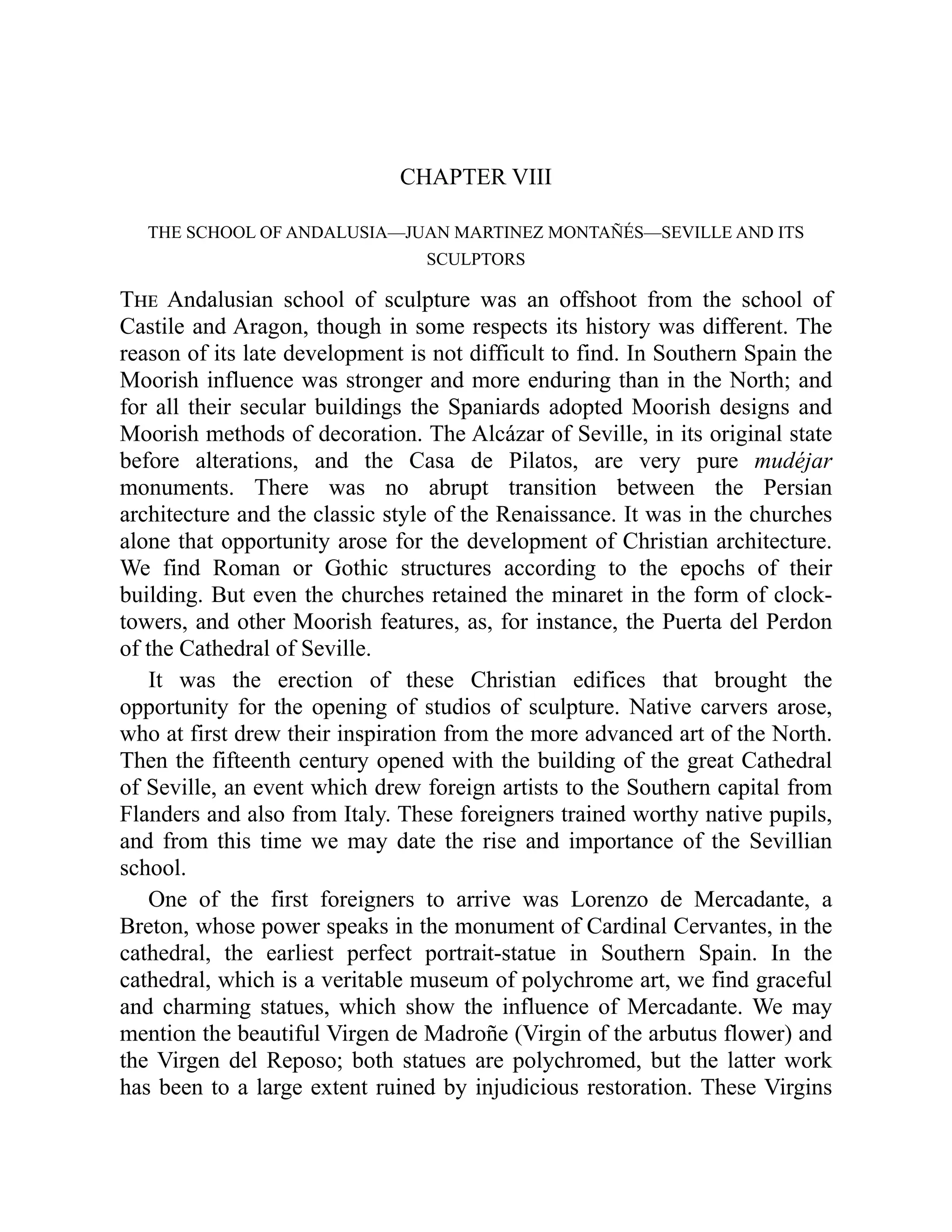 CHAPTER VIII
THE SCHOOL OF ANDALUSIA—JUAN MARTINEZ MONTAÑÉS—SEVILLE AND ITS
SCULPTORS
The Andalusian school of sculpture was an offshoot from the school of
Castile and Aragon, though in some respects its history was different. The
reason of its late development is not difficult to find. In Southern Spain the
Moorish influence was stronger and more enduring than in the North; and
for all their secular buildings the Spaniards adopted Moorish designs and
Moorish methods of decoration. The Alcázar of Seville, in its original state
before alterations, and the Casa de Pilatos, are very pure mudéjar
monuments. There was no abrupt transition between the Persian
architecture and the classic style of the Renaissance. It was in the churches
alone that opportunity arose for the development of Christian architecture.
We find Roman or Gothic structures according to the epochs of their
building. But even the churches retained the minaret in the form of clock-
towers, and other Moorish features, as, for instance, the Puerta del Perdon
of the Cathedral of Seville.
It was the erection of these Christian edifices that brought the
opportunity for the opening of studios of sculpture. Native carvers arose,
who at first drew their inspiration from the more advanced art of the North.
Then the fifteenth century opened with the building of the great Cathedral
of Seville, an event which drew foreign artists to the Southern capital from
Flanders and also from Italy. These foreigners trained worthy native pupils,
and from this time we may date the rise and importance of the Sevillian
school.
One of the first foreigners to arrive was Lorenzo de Mercadante, a
Breton, whose power speaks in the monument of Cardinal Cervantes, in the
cathedral, the earliest perfect portrait-statue in Southern Spain. In the
cathedral, which is a veritable museum of polychrome art, we find graceful
and charming statues, which show the influence of Mercadante. We may
mention the beautiful Virgen de Madroñe (Virgin of the arbutus flower) and
the Virgen del Reposo; both statues are polychromed, but the latter work
has been to a large extent ruined by injudicious restoration. These Virgins
 