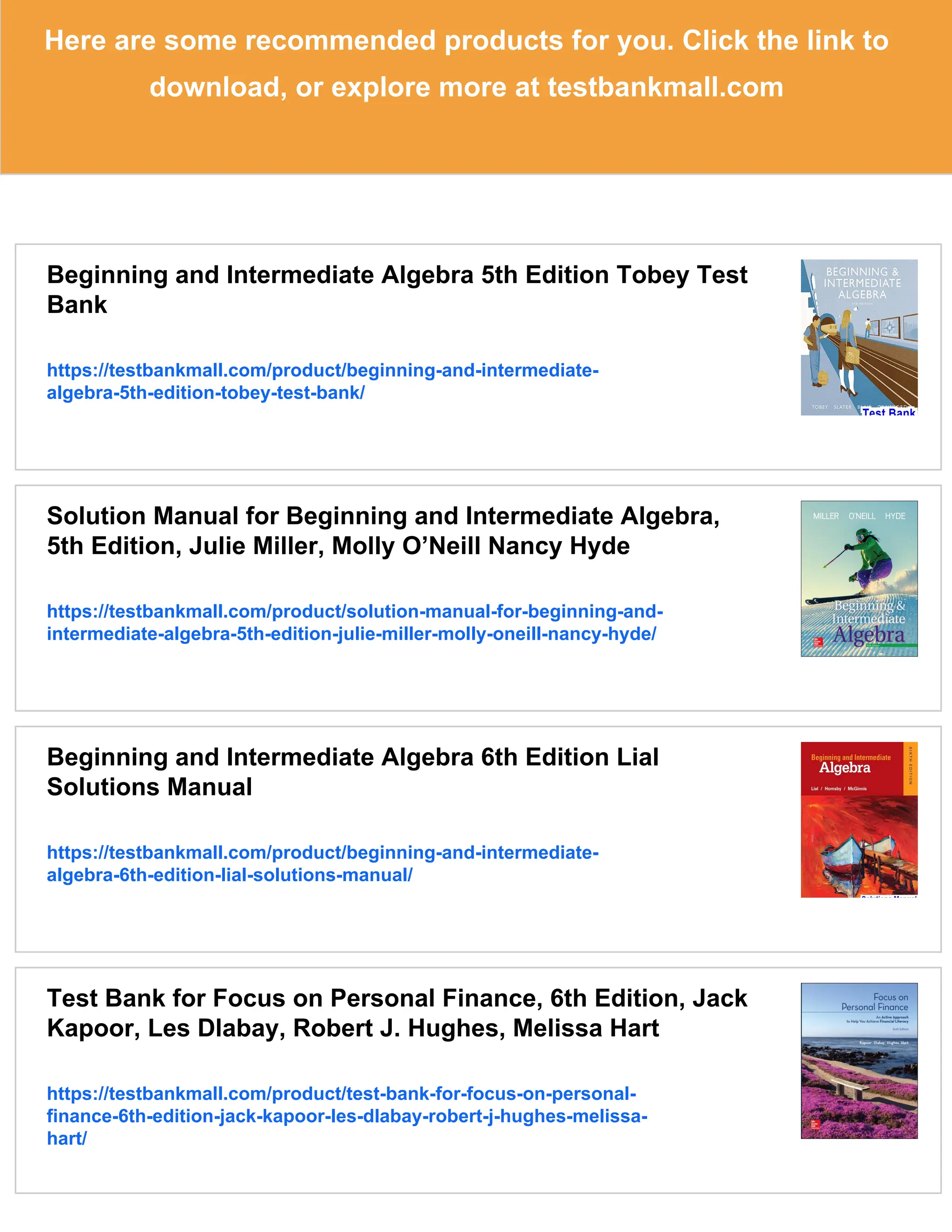 Here are some recommended products for you. Click the link to
download, or explore more at testbankmall.com
Beginning and Intermediate Algebra 5th Edition Tobey Test
Bank
https://testbankmall.com/product/beginning-and-intermediate-
algebra-5th-edition-tobey-test-bank/
Solution Manual for Beginning and Intermediate Algebra,
5th Edition, Julie Miller, Molly O’Neill Nancy Hyde
https://testbankmall.com/product/solution-manual-for-beginning-and-
intermediate-algebra-5th-edition-julie-miller-molly-oneill-nancy-hyde/
Beginning and Intermediate Algebra 6th Edition Lial
Solutions Manual
https://testbankmall.com/product/beginning-and-intermediate-
algebra-6th-edition-lial-solutions-manual/
Test Bank for Focus on Personal Finance, 6th Edition, Jack
Kapoor, Les Dlabay, Robert J. Hughes, Melissa Hart
https://testbankmall.com/product/test-bank-for-focus-on-personal-
finance-6th-edition-jack-kapoor-les-dlabay-robert-j-hughes-melissa-
hart/
 