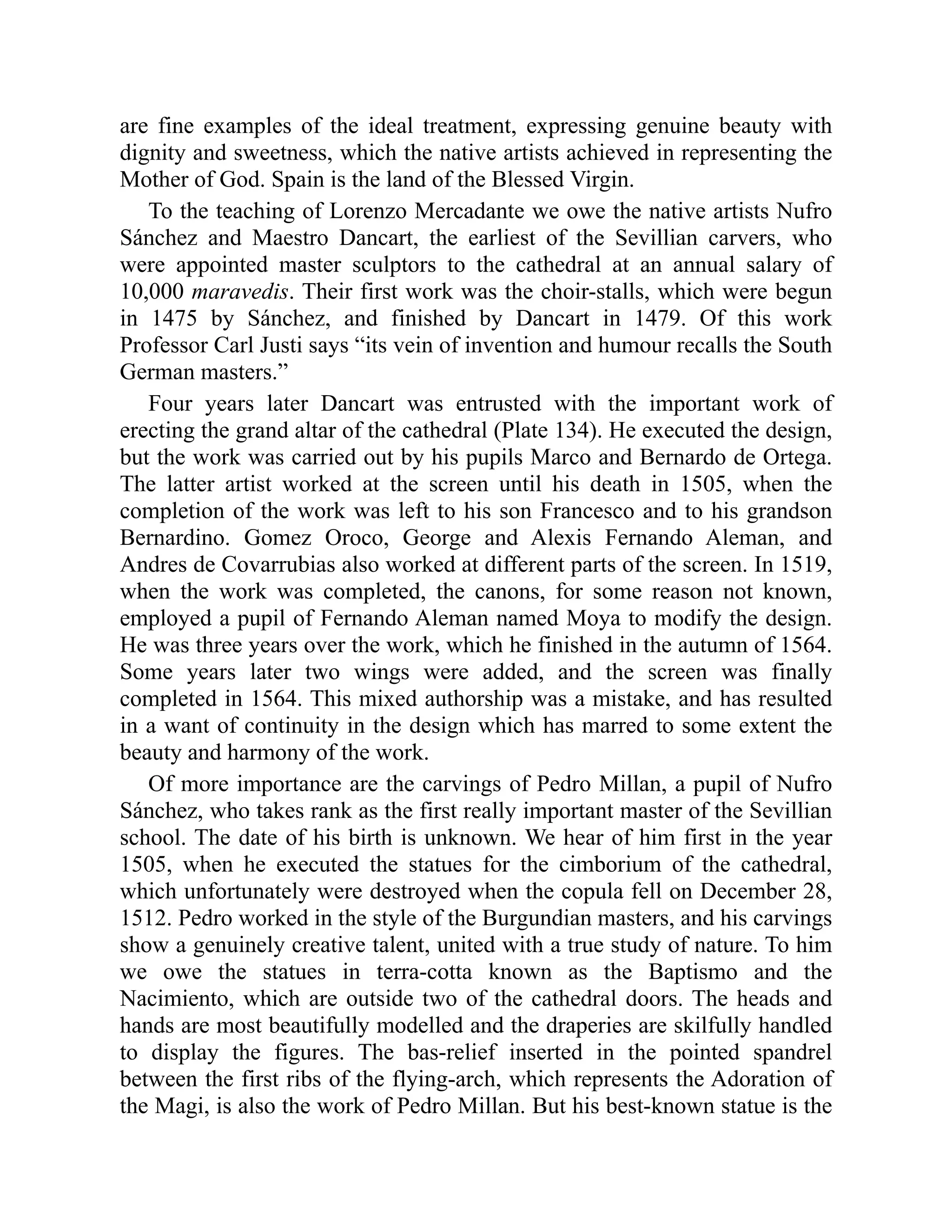 are fine examples of the ideal treatment, expressing genuine beauty with
dignity and sweetness, which the native artists achieved in representing the
Mother of God. Spain is the land of the Blessed Virgin.
To the teaching of Lorenzo Mercadante we owe the native artists Nufro
Sánchez and Maestro Dancart, the earliest of the Sevillian carvers, who
were appointed master sculptors to the cathedral at an annual salary of
10,000 maravedis. Their first work was the choir-stalls, which were begun
in 1475 by Sánchez, and finished by Dancart in 1479. Of this work
Professor Carl Justi says “its vein of invention and humour recalls the South
German masters.”
Four years later Dancart was entrusted with the important work of
erecting the grand altar of the cathedral (Plate 134). He executed the design,
but the work was carried out by his pupils Marco and Bernardo de Ortega.
The latter artist worked at the screen until his death in 1505, when the
completion of the work was left to his son Francesco and to his grandson
Bernardino. Gomez Oroco, George and Alexis Fernando Aleman, and
Andres de Covarrubias also worked at different parts of the screen. In 1519,
when the work was completed, the canons, for some reason not known,
employed a pupil of Fernando Aleman named Moya to modify the design.
He was three years over the work, which he finished in the autumn of 1564.
Some years later two wings were added, and the screen was finally
completed in 1564. This mixed authorship was a mistake, and has resulted
in a want of continuity in the design which has marred to some extent the
beauty and harmony of the work.
Of more importance are the carvings of Pedro Millan, a pupil of Nufro
Sánchez, who takes rank as the first really important master of the Sevillian
school. The date of his birth is unknown. We hear of him first in the year
1505, when he executed the statues for the cimborium of the cathedral,
which unfortunately were destroyed when the copula fell on December 28,
1512. Pedro worked in the style of the Burgundian masters, and his carvings
show a genuinely creative talent, united with a true study of nature. To him
we owe the statues in terra-cotta known as the Baptismo and the
Nacimiento, which are outside two of the cathedral doors. The heads and
hands are most beautifully modelled and the draperies are skilfully handled
to display the figures. The bas-relief inserted in the pointed spandrel
between the first ribs of the flying-arch, which represents the Adoration of
the Magi, is also the work of Pedro Millan. But his best-known statue is the
 