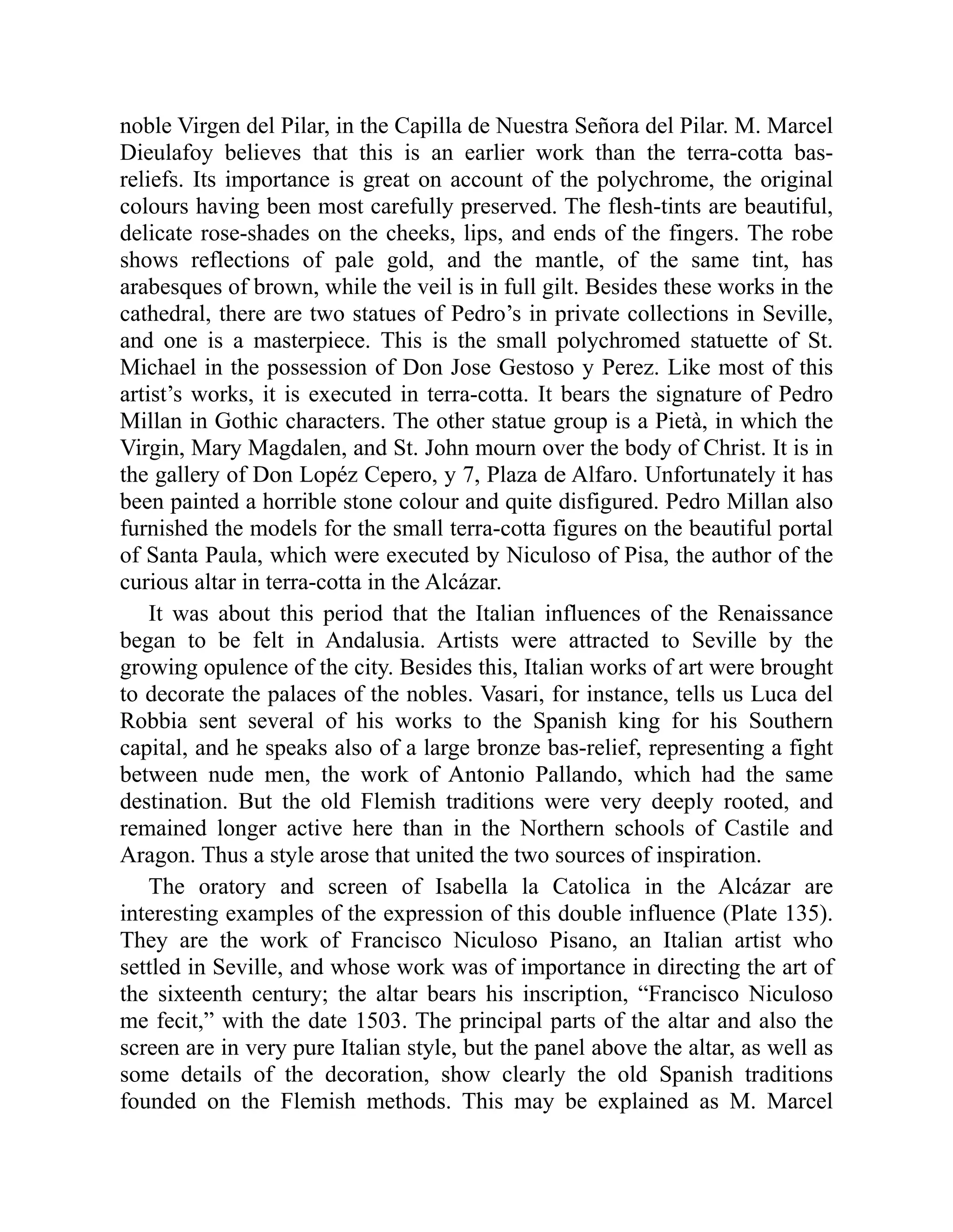 noble Virgen del Pilar, in the Capilla de Nuestra Señora del Pilar. M. Marcel
Dieulafoy believes that this is an earlier work than the terra-cotta bas-
reliefs. Its importance is great on account of the polychrome, the original
colours having been most carefully preserved. The flesh-tints are beautiful,
delicate rose-shades on the cheeks, lips, and ends of the fingers. The robe
shows reflections of pale gold, and the mantle, of the same tint, has
arabesques of brown, while the veil is in full gilt. Besides these works in the
cathedral, there are two statues of Pedro’s in private collections in Seville,
and one is a masterpiece. This is the small polychromed statuette of St.
Michael in the possession of Don Jose Gestoso y Perez. Like most of this
artist’s works, it is executed in terra-cotta. It bears the signature of Pedro
Millan in Gothic characters. The other statue group is a Pietà, in which the
Virgin, Mary Magdalen, and St. John mourn over the body of Christ. It is in
the gallery of Don Lopéz Cepero, y 7, Plaza de Alfaro. Unfortunately it has
been painted a horrible stone colour and quite disfigured. Pedro Millan also
furnished the models for the small terra-cotta figures on the beautiful portal
of Santa Paula, which were executed by Niculoso of Pisa, the author of the
curious altar in terra-cotta in the Alcázar.
It was about this period that the Italian influences of the Renaissance
began to be felt in Andalusia. Artists were attracted to Seville by the
growing opulence of the city. Besides this, Italian works of art were brought
to decorate the palaces of the nobles. Vasari, for instance, tells us Luca del
Robbia sent several of his works to the Spanish king for his Southern
capital, and he speaks also of a large bronze bas-relief, representing a fight
between nude men, the work of Antonio Pallando, which had the same
destination. But the old Flemish traditions were very deeply rooted, and
remained longer active here than in the Northern schools of Castile and
Aragon. Thus a style arose that united the two sources of inspiration.
The oratory and screen of Isabella la Catolica in the Alcázar are
interesting examples of the expression of this double influence (Plate 135).
They are the work of Francisco Niculoso Pisano, an Italian artist who
settled in Seville, and whose work was of importance in directing the art of
the sixteenth century; the altar bears his inscription, “Francisco Niculoso
me fecit,” with the date 1503. The principal parts of the altar and also the
screen are in very pure Italian style, but the panel above the altar, as well as
some details of the decoration, show clearly the old Spanish traditions
founded on the Flemish methods. This may be explained as M. Marcel
 