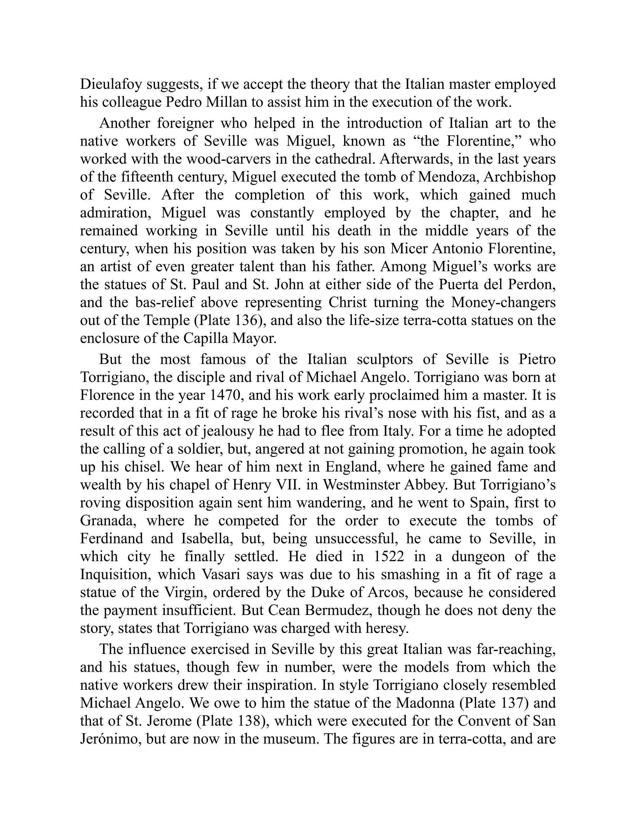 Dieulafoy suggests, if we accept the theory that the Italian master employed
his colleague Pedro Millan to assist him in the execution of the work.
Another foreigner who helped in the introduction of Italian art to the
native workers of Seville was Miguel, known as “the Florentine,” who
worked with the wood-carvers in the cathedral. Afterwards, in the last years
of the fifteenth century, Miguel executed the tomb of Mendoza, Archbishop
of Seville. After the completion of this work, which gained much
admiration, Miguel was constantly employed by the chapter, and he
remained working in Seville until his death in the middle years of the
century, when his position was taken by his son Micer Antonio Florentine,
an artist of even greater talent than his father. Among Miguel’s works are
the statues of St. Paul and St. John at either side of the Puerta del Perdon,
and the bas-relief above representing Christ turning the Money-changers
out of the Temple (Plate 136), and also the life-size terra-cotta statues on the
enclosure of the Capilla Mayor.
But the most famous of the Italian sculptors of Seville is Pietro
Torrigiano, the disciple and rival of Michael Angelo. Torrigiano was born at
Florence in the year 1470, and his work early proclaimed him a master. It is
recorded that in a fit of rage he broke his rival’s nose with his fist, and as a
result of this act of jealousy he had to flee from Italy. For a time he adopted
the calling of a soldier, but, angered at not gaining promotion, he again took
up his chisel. We hear of him next in England, where he gained fame and
wealth by his chapel of Henry VII. in Westminster Abbey. But Torrigiano’s
roving disposition again sent him wandering, and he went to Spain, first to
Granada, where he competed for the order to execute the tombs of
Ferdinand and Isabella, but, being unsuccessful, he came to Seville, in
which city he finally settled. He died in 1522 in a dungeon of the
Inquisition, which Vasari says was due to his smashing in a fit of rage a
statue of the Virgin, ordered by the Duke of Arcos, because he considered
the payment insufficient. But Cean Bermudez, though he does not deny the
story, states that Torrigiano was charged with heresy.
The influence exercised in Seville by this great Italian was far-reaching,
and his statues, though few in number, were the models from which the
native workers drew their inspiration. In style Torrigiano closely resembled
Michael Angelo. We owe to him the statue of the Madonna (Plate 137) and
that of St. Jerome (Plate 138), which were executed for the Convent of San
Jerónimo, but are now in the museum. The figures are in terra-cotta, and are
 