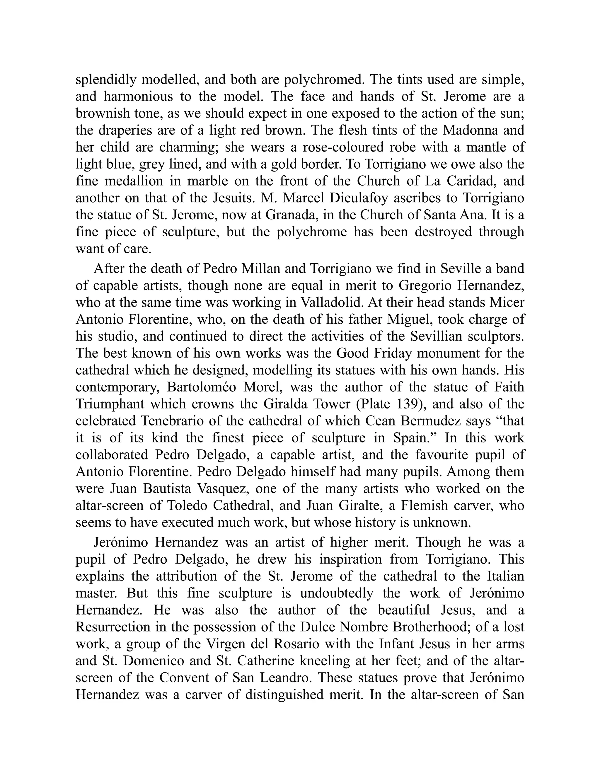 splendidly modelled, and both are polychromed. The tints used are simple,
and harmonious to the model. The face and hands of St. Jerome are a
brownish tone, as we should expect in one exposed to the action of the sun;
the draperies are of a light red brown. The flesh tints of the Madonna and
her child are charming; she wears a rose-coloured robe with a mantle of
light blue, grey lined, and with a gold border. To Torrigiano we owe also the
fine medallion in marble on the front of the Church of La Caridad, and
another on that of the Jesuits. M. Marcel Dieulafoy ascribes to Torrigiano
the statue of St. Jerome, now at Granada, in the Church of Santa Ana. It is a
fine piece of sculpture, but the polychrome has been destroyed through
want of care.
After the death of Pedro Millan and Torrigiano we find in Seville a band
of capable artists, though none are equal in merit to Gregorio Hernandez,
who at the same time was working in Valladolid. At their head stands Micer
Antonio Florentine, who, on the death of his father Miguel, took charge of
his studio, and continued to direct the activities of the Sevillian sculptors.
The best known of his own works was the Good Friday monument for the
cathedral which he designed, modelling its statues with his own hands. His
contemporary, Bartoloméo Morel, was the author of the statue of Faith
Triumphant which crowns the Giralda Tower (Plate 139), and also of the
celebrated Tenebrario of the cathedral of which Cean Bermudez says “that
it is of its kind the finest piece of sculpture in Spain.” In this work
collaborated Pedro Delgado, a capable artist, and the favourite pupil of
Antonio Florentine. Pedro Delgado himself had many pupils. Among them
were Juan Bautista Vasquez, one of the many artists who worked on the
altar-screen of Toledo Cathedral, and Juan Giralte, a Flemish carver, who
seems to have executed much work, but whose history is unknown.
Jerónimo Hernandez was an artist of higher merit. Though he was a
pupil of Pedro Delgado, he drew his inspiration from Torrigiano. This
explains the attribution of the St. Jerome of the cathedral to the Italian
master. But this fine sculpture is undoubtedly the work of Jerónimo
Hernandez. He was also the author of the beautiful Jesus, and a
Resurrection in the possession of the Dulce Nombre Brotherhood; of a lost
work, a group of the Virgen del Rosario with the Infant Jesus in her arms
and St. Domenico and St. Catherine kneeling at her feet; and of the altar-
screen of the Convent of San Leandro. These statues prove that Jerónimo
Hernandez was a carver of distinguished merit. In the altar-screen of San
 