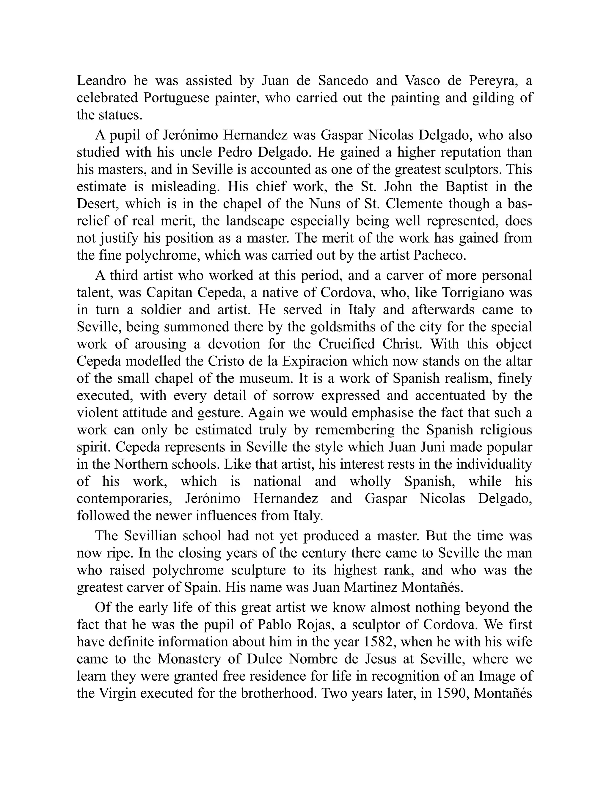 Leandro he was assisted by Juan de Sancedo and Vasco de Pereyra, a
celebrated Portuguese painter, who carried out the painting and gilding of
the statues.
A pupil of Jerónimo Hernandez was Gaspar Nicolas Delgado, who also
studied with his uncle Pedro Delgado. He gained a higher reputation than
his masters, and in Seville is accounted as one of the greatest sculptors. This
estimate is misleading. His chief work, the St. John the Baptist in the
Desert, which is in the chapel of the Nuns of St. Clemente though a bas-
relief of real merit, the landscape especially being well represented, does
not justify his position as a master. The merit of the work has gained from
the fine polychrome, which was carried out by the artist Pacheco.
A third artist who worked at this period, and a carver of more personal
talent, was Capitan Cepeda, a native of Cordova, who, like Torrigiano was
in turn a soldier and artist. He served in Italy and afterwards came to
Seville, being summoned there by the goldsmiths of the city for the special
work of arousing a devotion for the Crucified Christ. With this object
Cepeda modelled the Cristo de la Expiracion which now stands on the altar
of the small chapel of the museum. It is a work of Spanish realism, finely
executed, with every detail of sorrow expressed and accentuated by the
violent attitude and gesture. Again we would emphasise the fact that such a
work can only be estimated truly by remembering the Spanish religious
spirit. Cepeda represents in Seville the style which Juan Juni made popular
in the Northern schools. Like that artist, his interest rests in the individuality
of his work, which is national and wholly Spanish, while his
contemporaries, Jerónimo Hernandez and Gaspar Nicolas Delgado,
followed the newer influences from Italy.
The Sevillian school had not yet produced a master. But the time was
now ripe. In the closing years of the century there came to Seville the man
who raised polychrome sculpture to its highest rank, and who was the
greatest carver of Spain. His name was Juan Martinez Montañés.
Of the early life of this great artist we know almost nothing beyond the
fact that he was the pupil of Pablo Rojas, a sculptor of Cordova. We first
have definite information about him in the year 1582, when he with his wife
came to the Monastery of Dulce Nombre de Jesus at Seville, where we
learn they were granted free residence for life in recognition of an Image of
the Virgin executed for the brotherhood. Two years later, in 1590, Montañés
 