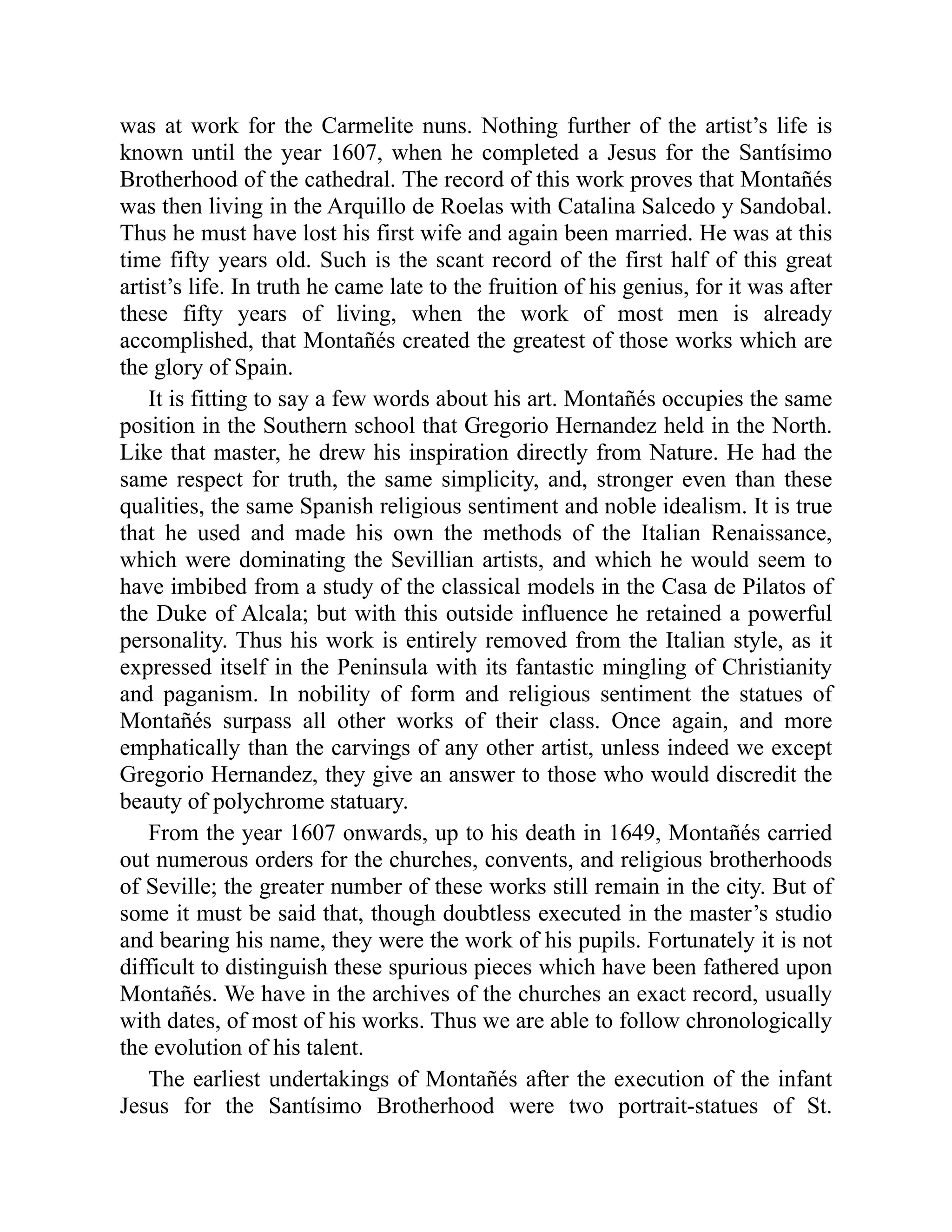was at work for the Carmelite nuns. Nothing further of the artist’s life is
known until the year 1607, when he completed a Jesus for the Santísimo
Brotherhood of the cathedral. The record of this work proves that Montañés
was then living in the Arquillo de Roelas with Catalina Salcedo y Sandobal.
Thus he must have lost his first wife and again been married. He was at this
time fifty years old. Such is the scant record of the first half of this great
artist’s life. In truth he came late to the fruition of his genius, for it was after
these fifty years of living, when the work of most men is already
accomplished, that Montañés created the greatest of those works which are
the glory of Spain.
It is fitting to say a few words about his art. Montañés occupies the same
position in the Southern school that Gregorio Hernandez held in the North.
Like that master, he drew his inspiration directly from Nature. He had the
same respect for truth, the same simplicity, and, stronger even than these
qualities, the same Spanish religious sentiment and noble idealism. It is true
that he used and made his own the methods of the Italian Renaissance,
which were dominating the Sevillian artists, and which he would seem to
have imbibed from a study of the classical models in the Casa de Pilatos of
the Duke of Alcala; but with this outside influence he retained a powerful
personality. Thus his work is entirely removed from the Italian style, as it
expressed itself in the Peninsula with its fantastic mingling of Christianity
and paganism. In nobility of form and religious sentiment the statues of
Montañés surpass all other works of their class. Once again, and more
emphatically than the carvings of any other artist, unless indeed we except
Gregorio Hernandez, they give an answer to those who would discredit the
beauty of polychrome statuary.
From the year 1607 onwards, up to his death in 1649, Montañés carried
out numerous orders for the churches, convents, and religious brotherhoods
of Seville; the greater number of these works still remain in the city. But of
some it must be said that, though doubtless executed in the master’s studio
and bearing his name, they were the work of his pupils. Fortunately it is not
difficult to distinguish these spurious pieces which have been fathered upon
Montañés. We have in the archives of the churches an exact record, usually
with dates, of most of his works. Thus we are able to follow chronologically
the evolution of his talent.
The earliest undertakings of Montañés after the execution of the infant
Jesus for the Santísimo Brotherhood were two portrait-statues of St.
 