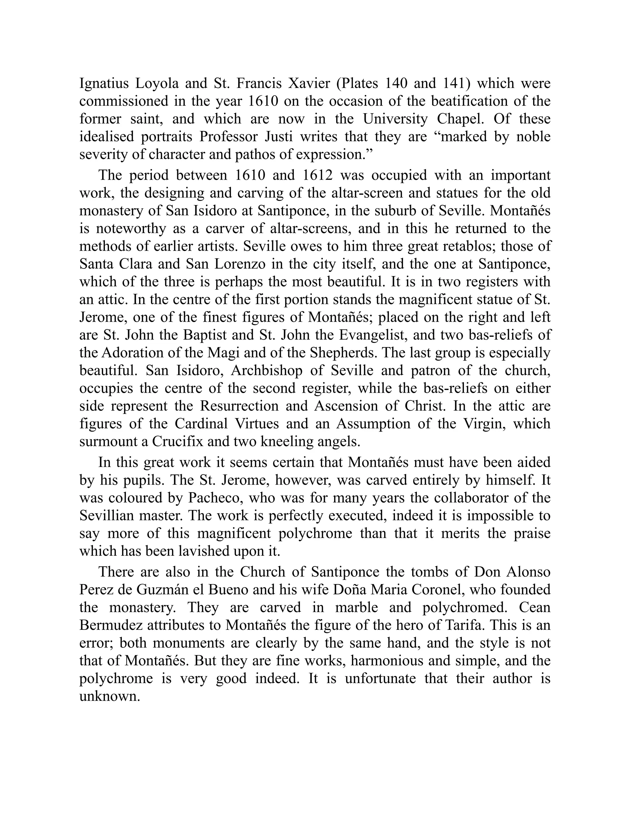 Ignatius Loyola and St. Francis Xavier (Plates 140 and 141) which were
commissioned in the year 1610 on the occasion of the beatification of the
former saint, and which are now in the University Chapel. Of these
idealised portraits Professor Justi writes that they are “marked by noble
severity of character and pathos of expression.”
The period between 1610 and 1612 was occupied with an important
work, the designing and carving of the altar-screen and statues for the old
monastery of San Isidoro at Santiponce, in the suburb of Seville. Montañés
is noteworthy as a carver of altar-screens, and in this he returned to the
methods of earlier artists. Seville owes to him three great retablos; those of
Santa Clara and San Lorenzo in the city itself, and the one at Santiponce,
which of the three is perhaps the most beautiful. It is in two registers with
an attic. In the centre of the first portion stands the magnificent statue of St.
Jerome, one of the finest figures of Montañés; placed on the right and left
are St. John the Baptist and St. John the Evangelist, and two bas-reliefs of
the Adoration of the Magi and of the Shepherds. The last group is especially
beautiful. San Isidoro, Archbishop of Seville and patron of the church,
occupies the centre of the second register, while the bas-reliefs on either
side represent the Resurrection and Ascension of Christ. In the attic are
figures of the Cardinal Virtues and an Assumption of the Virgin, which
surmount a Crucifix and two kneeling angels.
In this great work it seems certain that Montañés must have been aided
by his pupils. The St. Jerome, however, was carved entirely by himself. It
was coloured by Pacheco, who was for many years the collaborator of the
Sevillian master. The work is perfectly executed, indeed it is impossible to
say more of this magnificent polychrome than that it merits the praise
which has been lavished upon it.
There are also in the Church of Santiponce the tombs of Don Alonso
Perez de Guzmán el Bueno and his wife Doña Maria Coronel, who founded
the monastery. They are carved in marble and polychromed. Cean
Bermudez attributes to Montañés the figure of the hero of Tarifa. This is an
error; both monuments are clearly by the same hand, and the style is not
that of Montañés. But they are fine works, harmonious and simple, and the
polychrome is very good indeed. It is unfortunate that their author is
unknown.
 