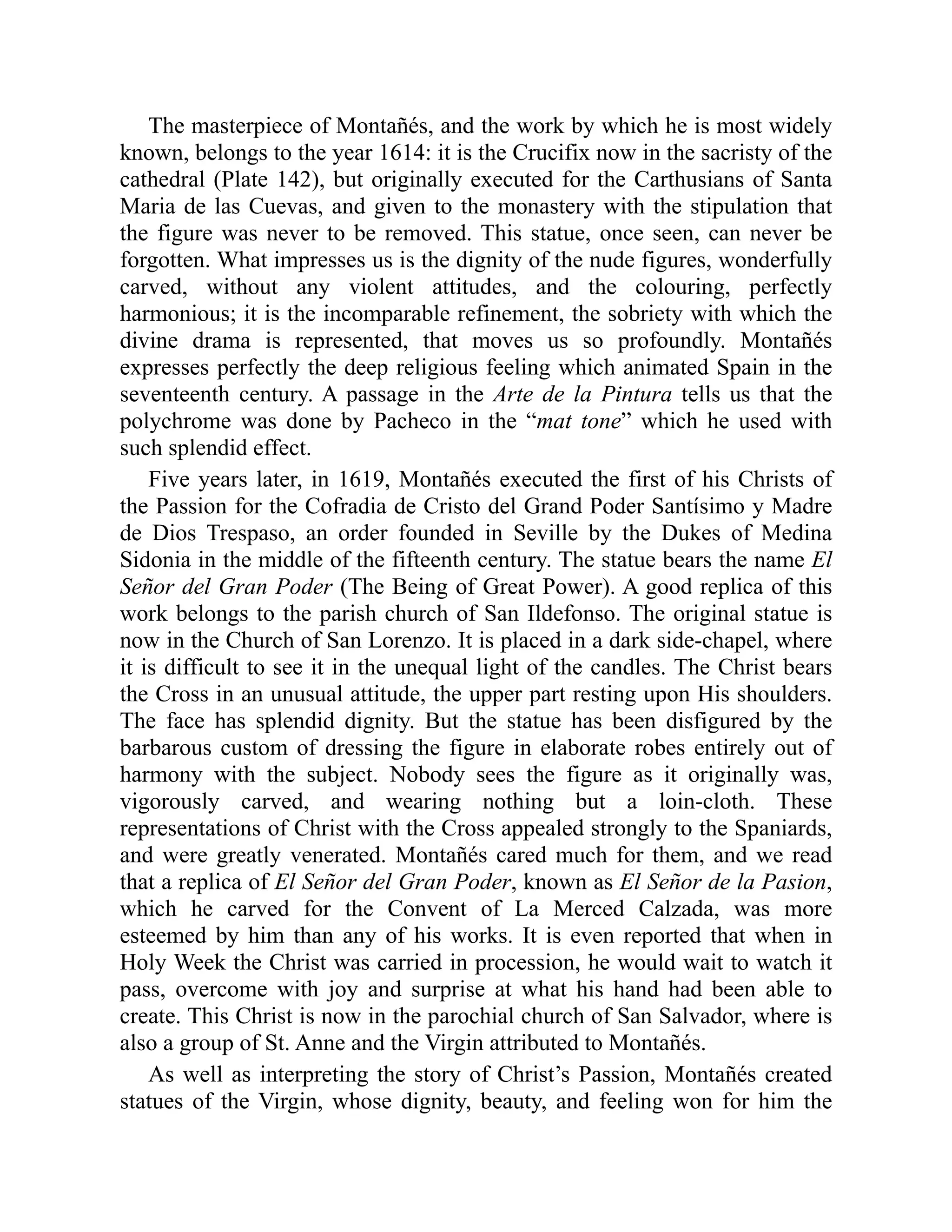 The masterpiece of Montañés, and the work by which he is most widely
known, belongs to the year 1614: it is the Crucifix now in the sacristy of the
cathedral (Plate 142), but originally executed for the Carthusians of Santa
Maria de las Cuevas, and given to the monastery with the stipulation that
the figure was never to be removed. This statue, once seen, can never be
forgotten. What impresses us is the dignity of the nude figures, wonderfully
carved, without any violent attitudes, and the colouring, perfectly
harmonious; it is the incomparable refinement, the sobriety with which the
divine drama is represented, that moves us so profoundly. Montañés
expresses perfectly the deep religious feeling which animated Spain in the
seventeenth century. A passage in the Arte de la Pintura tells us that the
polychrome was done by Pacheco in the “mat tone” which he used with
such splendid effect.
Five years later, in 1619, Montañés executed the first of his Christs of
the Passion for the Cofradia de Cristo del Grand Poder Santísimo y Madre
de Dios Trespaso, an order founded in Seville by the Dukes of Medina
Sidonia in the middle of the fifteenth century. The statue bears the name El
Señor del Gran Poder (The Being of Great Power). A good replica of this
work belongs to the parish church of San Ildefonso. The original statue is
now in the Church of San Lorenzo. It is placed in a dark side-chapel, where
it is difficult to see it in the unequal light of the candles. The Christ bears
the Cross in an unusual attitude, the upper part resting upon His shoulders.
The face has splendid dignity. But the statue has been disfigured by the
barbarous custom of dressing the figure in elaborate robes entirely out of
harmony with the subject. Nobody sees the figure as it originally was,
vigorously carved, and wearing nothing but a loin-cloth. These
representations of Christ with the Cross appealed strongly to the Spaniards,
and were greatly venerated. Montañés cared much for them, and we read
that a replica of El Señor del Gran Poder, known as El Señor de la Pasion,
which he carved for the Convent of La Merced Calzada, was more
esteemed by him than any of his works. It is even reported that when in
Holy Week the Christ was carried in procession, he would wait to watch it
pass, overcome with joy and surprise at what his hand had been able to
create. This Christ is now in the parochial church of San Salvador, where is
also a group of St. Anne and the Virgin attributed to Montañés.
As well as interpreting the story of Christ’s Passion, Montañés created
statues of the Virgin, whose dignity, beauty, and feeling won for him the
 