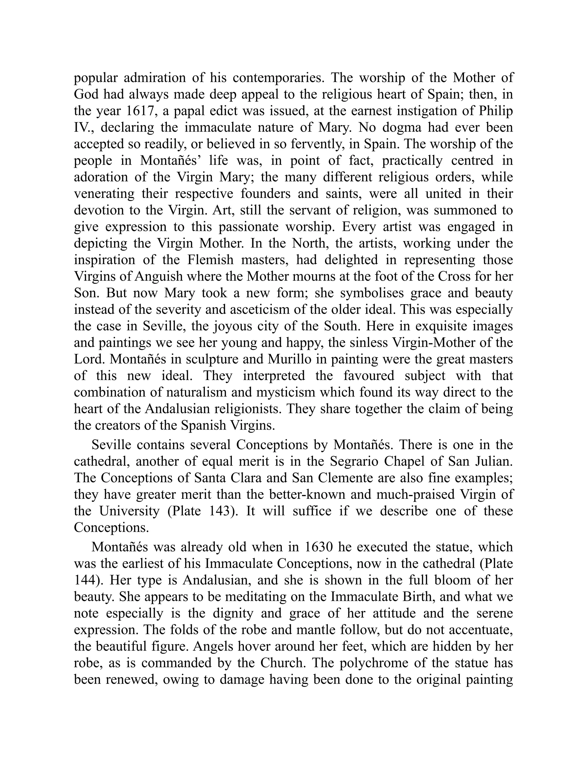 popular admiration of his contemporaries. The worship of the Mother of
God had always made deep appeal to the religious heart of Spain; then, in
the year 1617, a papal edict was issued, at the earnest instigation of Philip
IV., declaring the immaculate nature of Mary. No dogma had ever been
accepted so readily, or believed in so fervently, in Spain. The worship of the
people in Montañés’ life was, in point of fact, practically centred in
adoration of the Virgin Mary; the many different religious orders, while
venerating their respective founders and saints, were all united in their
devotion to the Virgin. Art, still the servant of religion, was summoned to
give expression to this passionate worship. Every artist was engaged in
depicting the Virgin Mother. In the North, the artists, working under the
inspiration of the Flemish masters, had delighted in representing those
Virgins of Anguish where the Mother mourns at the foot of the Cross for her
Son. But now Mary took a new form; she symbolises grace and beauty
instead of the severity and asceticism of the older ideal. This was especially
the case in Seville, the joyous city of the South. Here in exquisite images
and paintings we see her young and happy, the sinless Virgin-Mother of the
Lord. Montañés in sculpture and Murillo in painting were the great masters
of this new ideal. They interpreted the favoured subject with that
combination of naturalism and mysticism which found its way direct to the
heart of the Andalusian religionists. They share together the claim of being
the creators of the Spanish Virgins.
Seville contains several Conceptions by Montañés. There is one in the
cathedral, another of equal merit is in the Segrario Chapel of San Julian.
The Conceptions of Santa Clara and San Clemente are also fine examples;
they have greater merit than the better-known and much-praised Virgin of
the University (Plate 143). It will suffice if we describe one of these
Conceptions.
Montañés was already old when in 1630 he executed the statue, which
was the earliest of his Immaculate Conceptions, now in the cathedral (Plate
144). Her type is Andalusian, and she is shown in the full bloom of her
beauty. She appears to be meditating on the Immaculate Birth, and what we
note especially is the dignity and grace of her attitude and the serene
expression. The folds of the robe and mantle follow, but do not accentuate,
the beautiful figure. Angels hover around her feet, which are hidden by her
robe, as is commanded by the Church. The polychrome of the statue has
been renewed, owing to damage having been done to the original painting
 