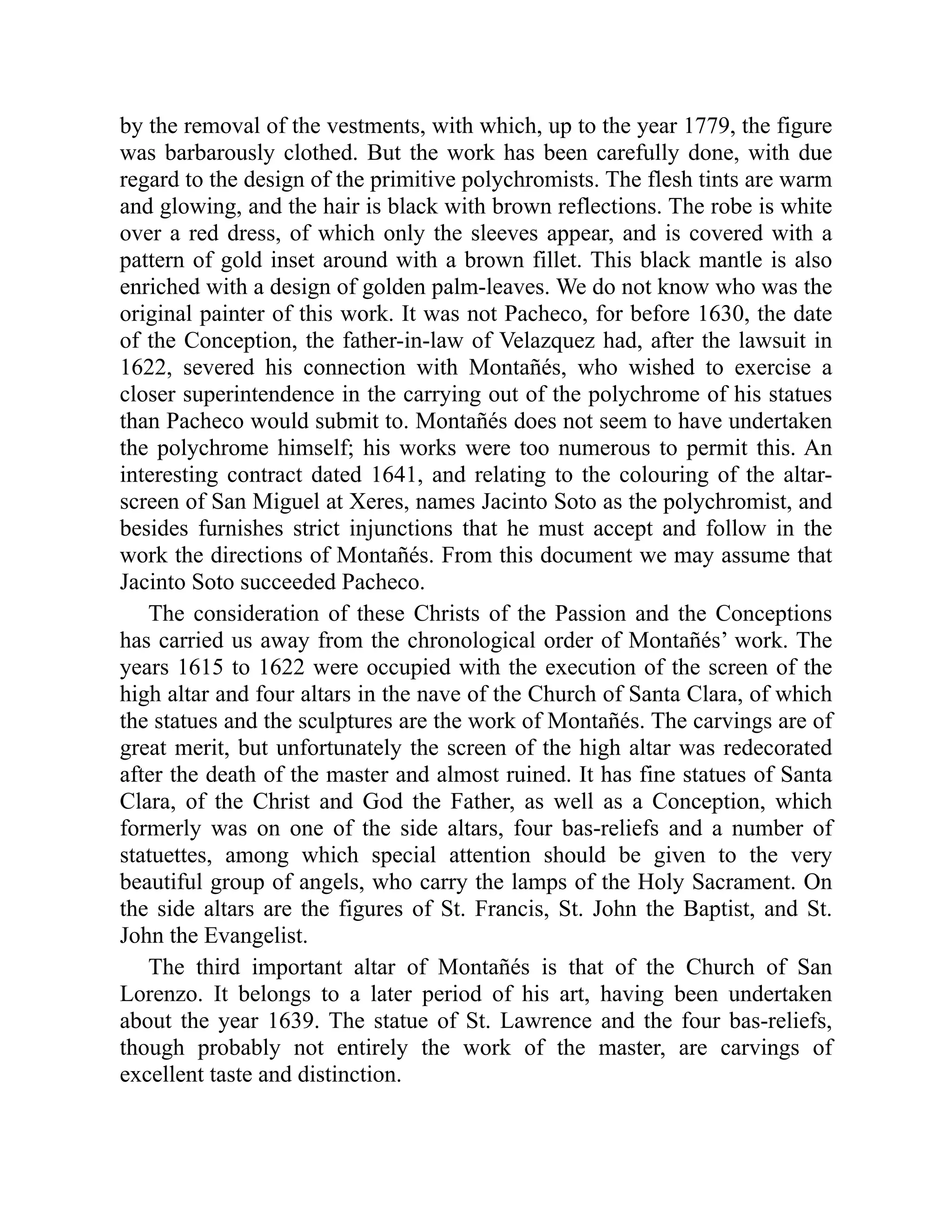 by the removal of the vestments, with which, up to the year 1779, the figure
was barbarously clothed. But the work has been carefully done, with due
regard to the design of the primitive polychromists. The flesh tints are warm
and glowing, and the hair is black with brown reflections. The robe is white
over a red dress, of which only the sleeves appear, and is covered with a
pattern of gold inset around with a brown fillet. This black mantle is also
enriched with a design of golden palm-leaves. We do not know who was the
original painter of this work. It was not Pacheco, for before 1630, the date
of the Conception, the father-in-law of Velazquez had, after the lawsuit in
1622, severed his connection with Montañés, who wished to exercise a
closer superintendence in the carrying out of the polychrome of his statues
than Pacheco would submit to. Montañés does not seem to have undertaken
the polychrome himself; his works were too numerous to permit this. An
interesting contract dated 1641, and relating to the colouring of the altar-
screen of San Miguel at Xeres, names Jacinto Soto as the polychromist, and
besides furnishes strict injunctions that he must accept and follow in the
work the directions of Montañés. From this document we may assume that
Jacinto Soto succeeded Pacheco.
The consideration of these Christs of the Passion and the Conceptions
has carried us away from the chronological order of Montañés’ work. The
years 1615 to 1622 were occupied with the execution of the screen of the
high altar and four altars in the nave of the Church of Santa Clara, of which
the statues and the sculptures are the work of Montañés. The carvings are of
great merit, but unfortunately the screen of the high altar was redecorated
after the death of the master and almost ruined. It has fine statues of Santa
Clara, of the Christ and God the Father, as well as a Conception, which
formerly was on one of the side altars, four bas-reliefs and a number of
statuettes, among which special attention should be given to the very
beautiful group of angels, who carry the lamps of the Holy Sacrament. On
the side altars are the figures of St. Francis, St. John the Baptist, and St.
John the Evangelist.
The third important altar of Montañés is that of the Church of San
Lorenzo. It belongs to a later period of his art, having been undertaken
about the year 1639. The statue of St. Lawrence and the four bas-reliefs,
though probably not entirely the work of the master, are carvings of
excellent taste and distinction.
 