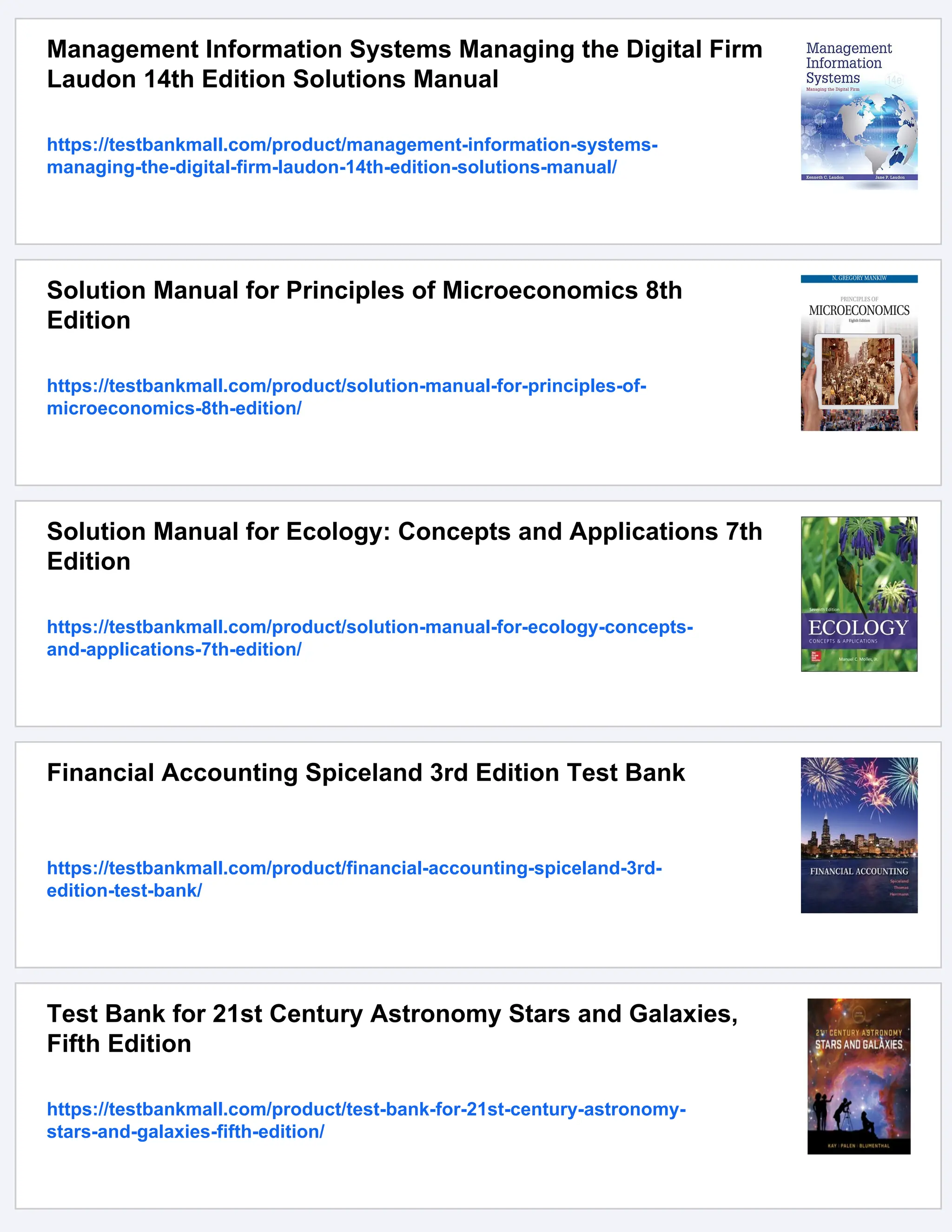 Management Information Systems Managing the Digital Firm
Laudon 14th Edition Solutions Manual
https://testbankmall.com/product/management-information-systems-
managing-the-digital-firm-laudon-14th-edition-solutions-manual/
Solution Manual for Principles of Microeconomics 8th
Edition
https://testbankmall.com/product/solution-manual-for-principles-of-
microeconomics-8th-edition/
Solution Manual for Ecology: Concepts and Applications 7th
Edition
https://testbankmall.com/product/solution-manual-for-ecology-concepts-
and-applications-7th-edition/
Financial Accounting Spiceland 3rd Edition Test Bank
https://testbankmall.com/product/financial-accounting-spiceland-3rd-
edition-test-bank/
Test Bank for 21st Century Astronomy Stars and Galaxies,
Fifth Edition
https://testbankmall.com/product/test-bank-for-21st-century-astronomy-
stars-and-galaxies-fifth-edition/
 