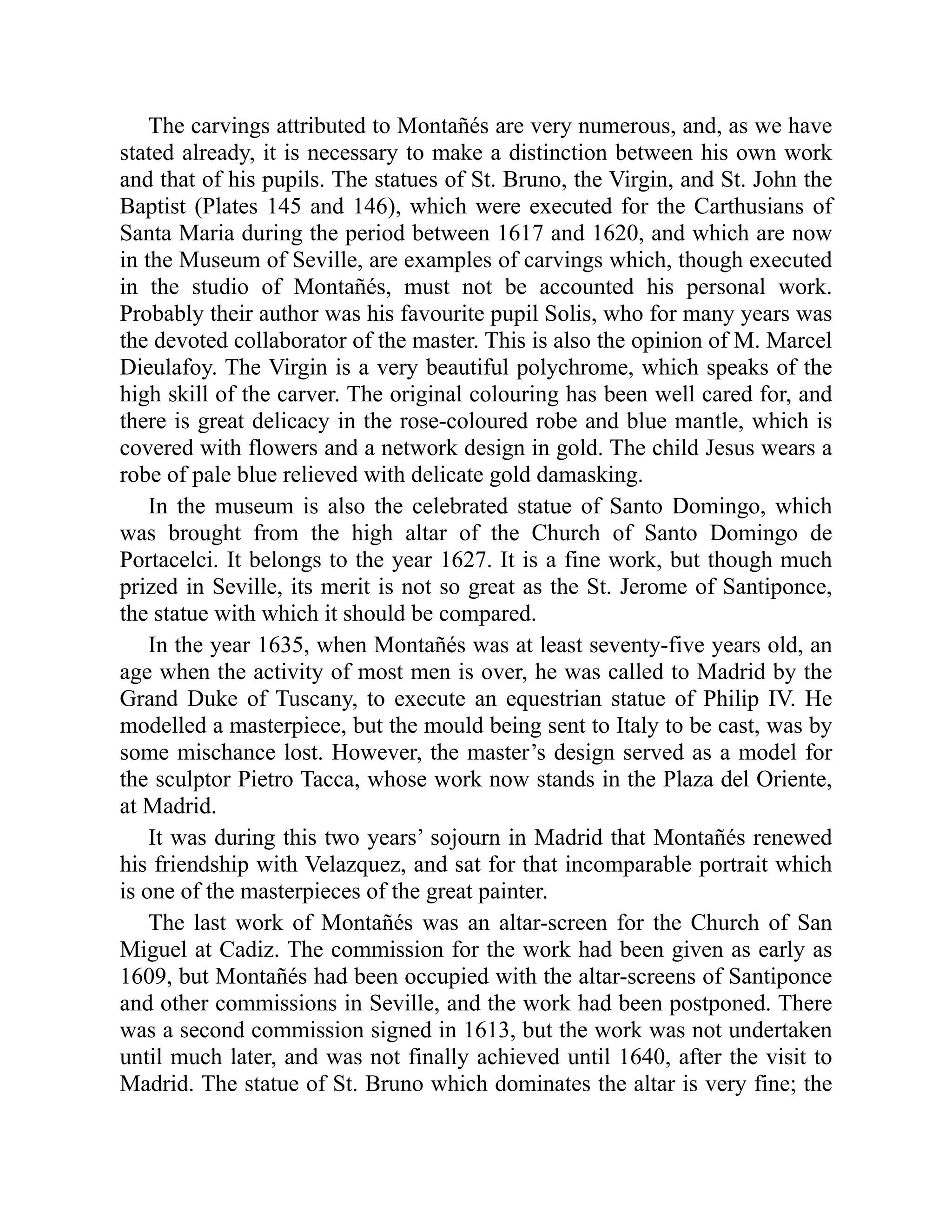 The carvings attributed to Montañés are very numerous, and, as we have
stated already, it is necessary to make a distinction between his own work
and that of his pupils. The statues of St. Bruno, the Virgin, and St. John the
Baptist (Plates 145 and 146), which were executed for the Carthusians of
Santa Maria during the period between 1617 and 1620, and which are now
in the Museum of Seville, are examples of carvings which, though executed
in the studio of Montañés, must not be accounted his personal work.
Probably their author was his favourite pupil Solis, who for many years was
the devoted collaborator of the master. This is also the opinion of M. Marcel
Dieulafoy. The Virgin is a very beautiful polychrome, which speaks of the
high skill of the carver. The original colouring has been well cared for, and
there is great delicacy in the rose-coloured robe and blue mantle, which is
covered with flowers and a network design in gold. The child Jesus wears a
robe of pale blue relieved with delicate gold damasking.
In the museum is also the celebrated statue of Santo Domingo, which
was brought from the high altar of the Church of Santo Domingo de
Portacelci. It belongs to the year 1627. It is a fine work, but though much
prized in Seville, its merit is not so great as the St. Jerome of Santiponce,
the statue with which it should be compared.
In the year 1635, when Montañés was at least seventy-five years old, an
age when the activity of most men is over, he was called to Madrid by the
Grand Duke of Tuscany, to execute an equestrian statue of Philip IV. He
modelled a masterpiece, but the mould being sent to Italy to be cast, was by
some mischance lost. However, the master’s design served as a model for
the sculptor Pietro Tacca, whose work now stands in the Plaza del Oriente,
at Madrid.
It was during this two years’ sojourn in Madrid that Montañés renewed
his friendship with Velazquez, and sat for that incomparable portrait which
is one of the masterpieces of the great painter.
The last work of Montañés was an altar-screen for the Church of San
Miguel at Cadiz. The commission for the work had been given as early as
1609, but Montañés had been occupied with the altar-screens of Santiponce
and other commissions in Seville, and the work had been postponed. There
was a second commission signed in 1613, but the work was not undertaken
until much later, and was not finally achieved until 1640, after the visit to
Madrid. The statue of St. Bruno which dominates the altar is very fine; the
 