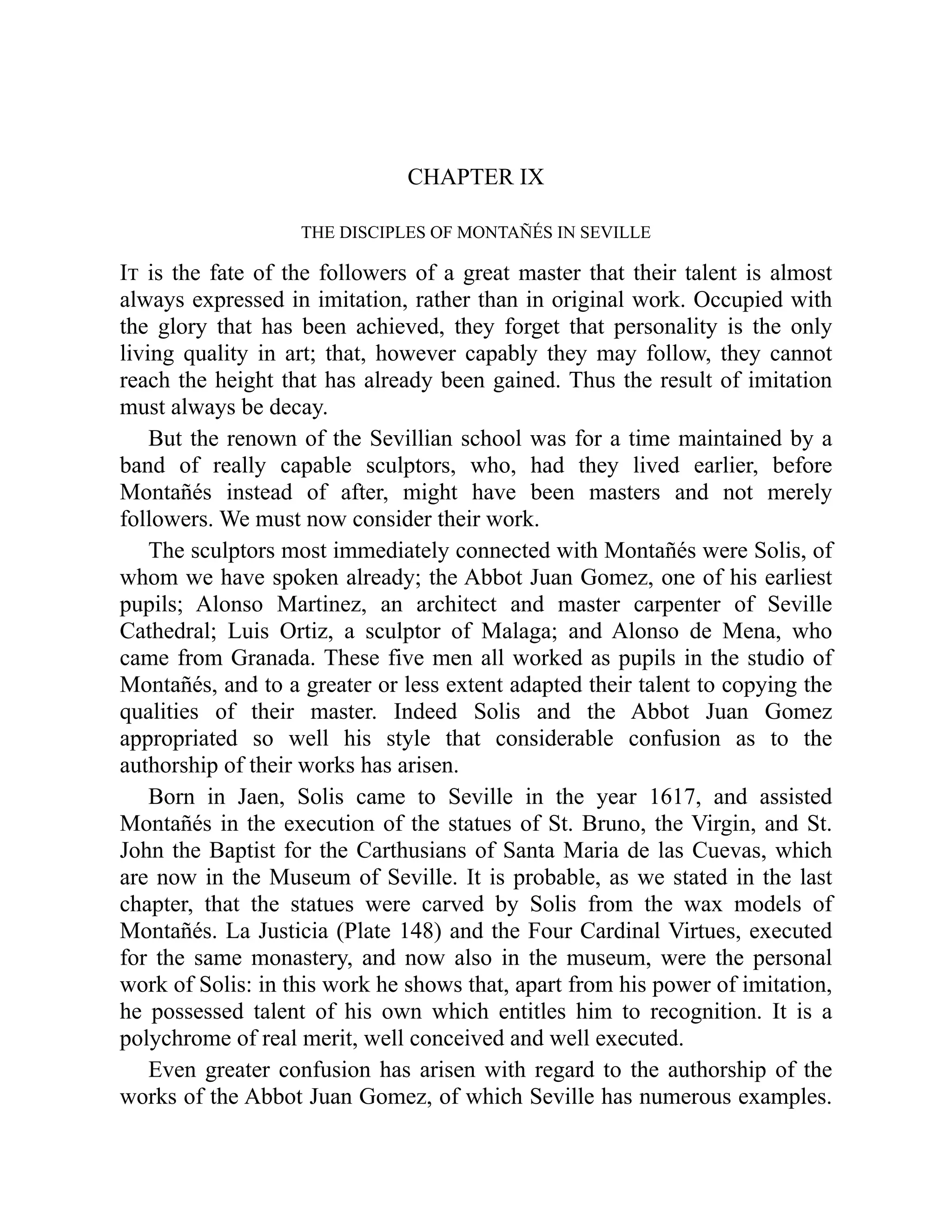 CHAPTER IX
THE DISCIPLES OF MONTAÑÉS IN SEVILLE
It is the fate of the followers of a great master that their talent is almost
always expressed in imitation, rather than in original work. Occupied with
the glory that has been achieved, they forget that personality is the only
living quality in art; that, however capably they may follow, they cannot
reach the height that has already been gained. Thus the result of imitation
must always be decay.
But the renown of the Sevillian school was for a time maintained by a
band of really capable sculptors, who, had they lived earlier, before
Montañés instead of after, might have been masters and not merely
followers. We must now consider their work.
The sculptors most immediately connected with Montañés were Solis, of
whom we have spoken already; the Abbot Juan Gomez, one of his earliest
pupils; Alonso Martinez, an architect and master carpenter of Seville
Cathedral; Luis Ortiz, a sculptor of Malaga; and Alonso de Mena, who
came from Granada. These five men all worked as pupils in the studio of
Montañés, and to a greater or less extent adapted their talent to copying the
qualities of their master. Indeed Solis and the Abbot Juan Gomez
appropriated so well his style that considerable confusion as to the
authorship of their works has arisen.
Born in Jaen, Solis came to Seville in the year 1617, and assisted
Montañés in the execution of the statues of St. Bruno, the Virgin, and St.
John the Baptist for the Carthusians of Santa Maria de las Cuevas, which
are now in the Museum of Seville. It is probable, as we stated in the last
chapter, that the statues were carved by Solis from the wax models of
Montañés. La Justicia (Plate 148) and the Four Cardinal Virtues, executed
for the same monastery, and now also in the museum, were the personal
work of Solis: in this work he shows that, apart from his power of imitation,
he possessed talent of his own which entitles him to recognition. It is a
polychrome of real merit, well conceived and well executed.
Even greater confusion has arisen with regard to the authorship of the
works of the Abbot Juan Gomez, of which Seville has numerous examples.
 