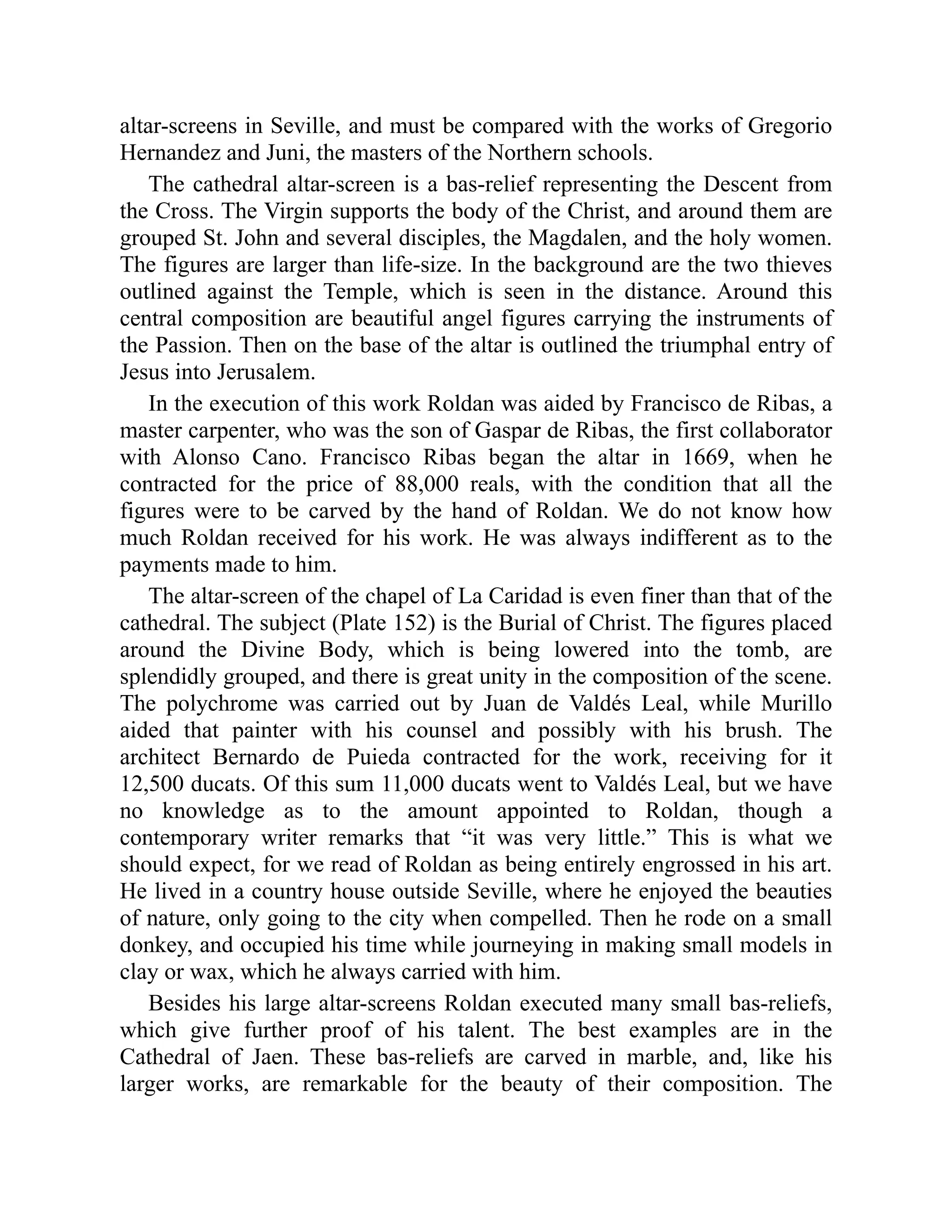altar-screens in Seville, and must be compared with the works of Gregorio
Hernandez and Juni, the masters of the Northern schools.
The cathedral altar-screen is a bas-relief representing the Descent from
the Cross. The Virgin supports the body of the Christ, and around them are
grouped St. John and several disciples, the Magdalen, and the holy women.
The figures are larger than life-size. In the background are the two thieves
outlined against the Temple, which is seen in the distance. Around this
central composition are beautiful angel figures carrying the instruments of
the Passion. Then on the base of the altar is outlined the triumphal entry of
Jesus into Jerusalem.
In the execution of this work Roldan was aided by Francisco de Ribas, a
master carpenter, who was the son of Gaspar de Ribas, the first collaborator
with Alonso Cano. Francisco Ribas began the altar in 1669, when he
contracted for the price of 88,000 reals, with the condition that all the
figures were to be carved by the hand of Roldan. We do not know how
much Roldan received for his work. He was always indifferent as to the
payments made to him.
The altar-screen of the chapel of La Caridad is even finer than that of the
cathedral. The subject (Plate 152) is the Burial of Christ. The figures placed
around the Divine Body, which is being lowered into the tomb, are
splendidly grouped, and there is great unity in the composition of the scene.
The polychrome was carried out by Juan de Valdés Leal, while Murillo
aided that painter with his counsel and possibly with his brush. The
architect Bernardo de Puieda contracted for the work, receiving for it
12,500 ducats. Of this sum 11,000 ducats went to Valdés Leal, but we have
no knowledge as to the amount appointed to Roldan, though a
contemporary writer remarks that “it was very little.” This is what we
should expect, for we read of Roldan as being entirely engrossed in his art.
He lived in a country house outside Seville, where he enjoyed the beauties
of nature, only going to the city when compelled. Then he rode on a small
donkey, and occupied his time while journeying in making small models in
clay or wax, which he always carried with him.
Besides his large altar-screens Roldan executed many small bas-reliefs,
which give further proof of his talent. The best examples are in the
Cathedral of Jaen. These bas-reliefs are carved in marble, and, like his
larger works, are remarkable for the beauty of their composition. The
 