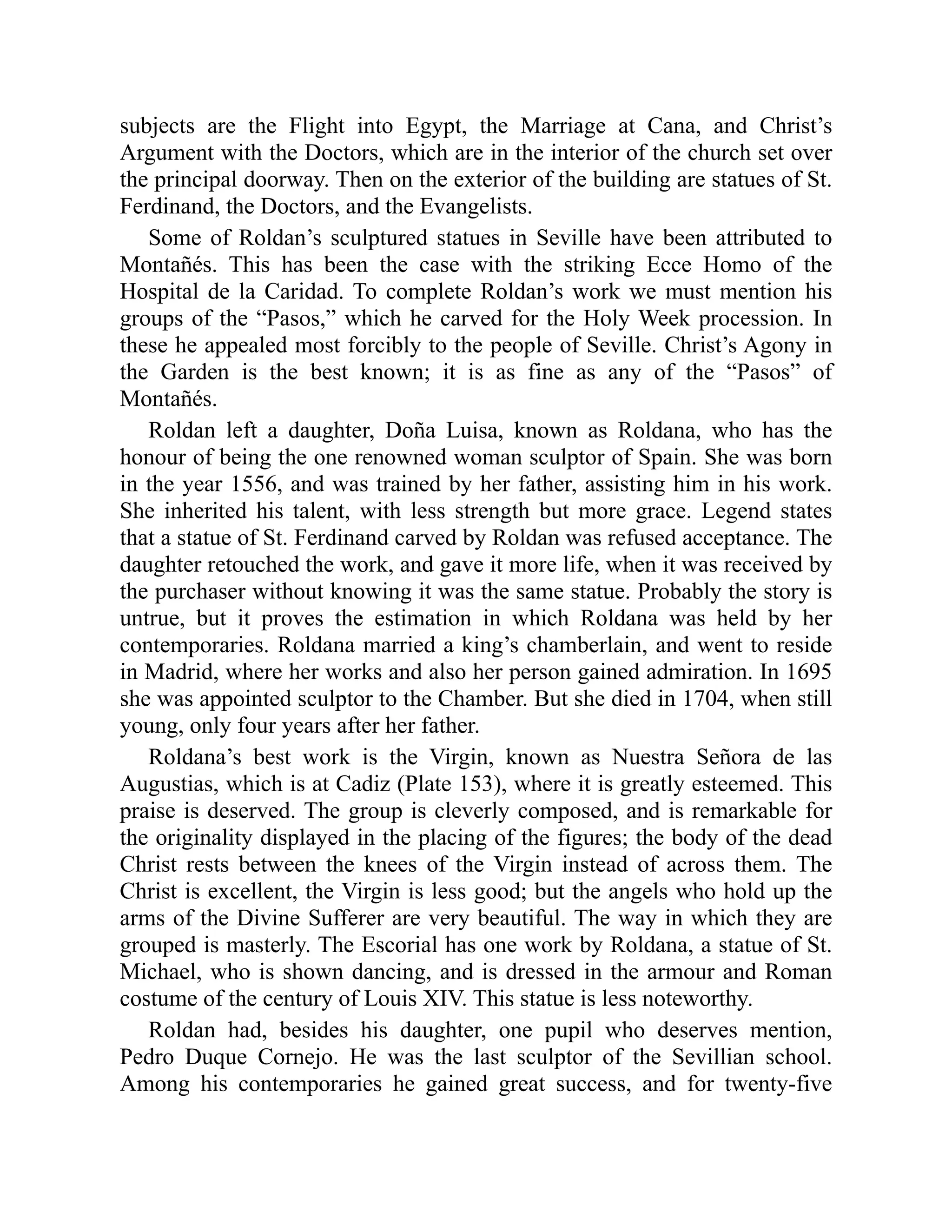 subjects are the Flight into Egypt, the Marriage at Cana, and Christ’s
Argument with the Doctors, which are in the interior of the church set over
the principal doorway. Then on the exterior of the building are statues of St.
Ferdinand, the Doctors, and the Evangelists.
Some of Roldan’s sculptured statues in Seville have been attributed to
Montañés. This has been the case with the striking Ecce Homo of the
Hospital de la Caridad. To complete Roldan’s work we must mention his
groups of the “Pasos,” which he carved for the Holy Week procession. In
these he appealed most forcibly to the people of Seville. Christ’s Agony in
the Garden is the best known; it is as fine as any of the “Pasos” of
Montañés.
Roldan left a daughter, Doña Luisa, known as Roldana, who has the
honour of being the one renowned woman sculptor of Spain. She was born
in the year 1556, and was trained by her father, assisting him in his work.
She inherited his talent, with less strength but more grace. Legend states
that a statue of St. Ferdinand carved by Roldan was refused acceptance. The
daughter retouched the work, and gave it more life, when it was received by
the purchaser without knowing it was the same statue. Probably the story is
untrue, but it proves the estimation in which Roldana was held by her
contemporaries. Roldana married a king’s chamberlain, and went to reside
in Madrid, where her works and also her person gained admiration. In 1695
she was appointed sculptor to the Chamber. But she died in 1704, when still
young, only four years after her father.
Roldana’s best work is the Virgin, known as Nuestra Señora de las
Augustias, which is at Cadiz (Plate 153), where it is greatly esteemed. This
praise is deserved. The group is cleverly composed, and is remarkable for
the originality displayed in the placing of the figures; the body of the dead
Christ rests between the knees of the Virgin instead of across them. The
Christ is excellent, the Virgin is less good; but the angels who hold up the
arms of the Divine Sufferer are very beautiful. The way in which they are
grouped is masterly. The Escorial has one work by Roldana, a statue of St.
Michael, who is shown dancing, and is dressed in the armour and Roman
costume of the century of Louis XIV. This statue is less noteworthy.
Roldan had, besides his daughter, one pupil who deserves mention,
Pedro Duque Cornejo. He was the last sculptor of the Sevillian school.
Among his contemporaries he gained great success, and for twenty-five
 