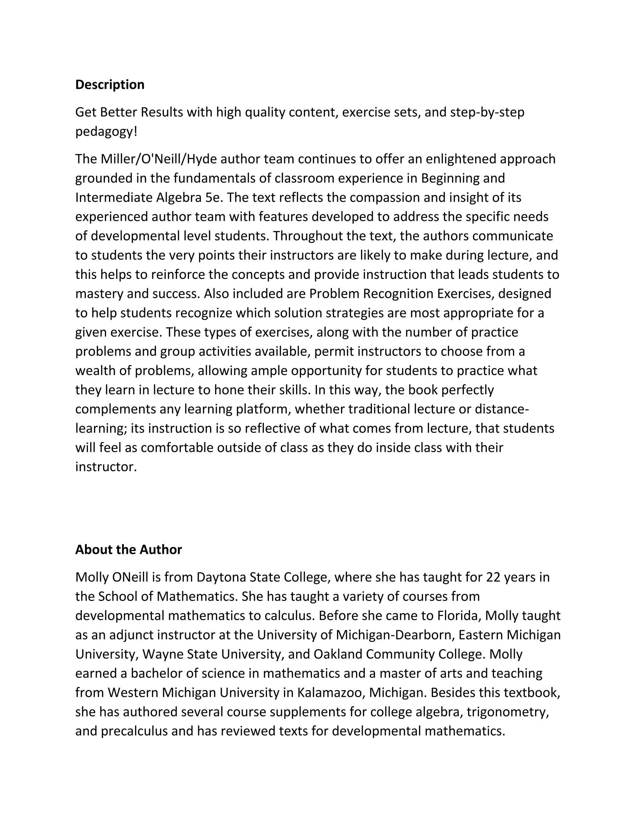 Description
Get Better Results with high quality content, exercise sets, and step-by-step
pedagogy!
The Miller/O'Neill/Hyde author team continues to offer an enlightened approach
grounded in the fundamentals of classroom experience in Beginning and
Intermediate Algebra 5e. The text reflects the compassion and insight of its
experienced author team with features developed to address the specific needs
of developmental level students. Throughout the text, the authors communicate
to students the very points their instructors are likely to make during lecture, and
this helps to reinforce the concepts and provide instruction that leads students to
mastery and success. Also included are Problem Recognition Exercises, designed
to help students recognize which solution strategies are most appropriate for a
given exercise. These types of exercises, along with the number of practice
problems and group activities available, permit instructors to choose from a
wealth of problems, allowing ample opportunity for students to practice what
they learn in lecture to hone their skills. In this way, the book perfectly
complements any learning platform, whether traditional lecture or distance-
learning; its instruction is so reflective of what comes from lecture, that students
will feel as comfortable outside of class as they do inside class with their
instructor.
About the Author
Molly ONeill is from Daytona State College, where she has taught for 22 years in
the School of Mathematics. She has taught a variety of courses from
developmental mathematics to calculus. Before she came to Florida, Molly taught
as an adjunct instructor at the University of Michigan-Dearborn, Eastern Michigan
University, Wayne State University, and Oakland Community College. Molly
earned a bachelor of science in mathematics and a master of arts and teaching
from Western Michigan University in Kalamazoo, Michigan. Besides this textbook,
she has authored several course supplements for college algebra, trigonometry,
and precalculus and has reviewed texts for developmental mathematics.
 
