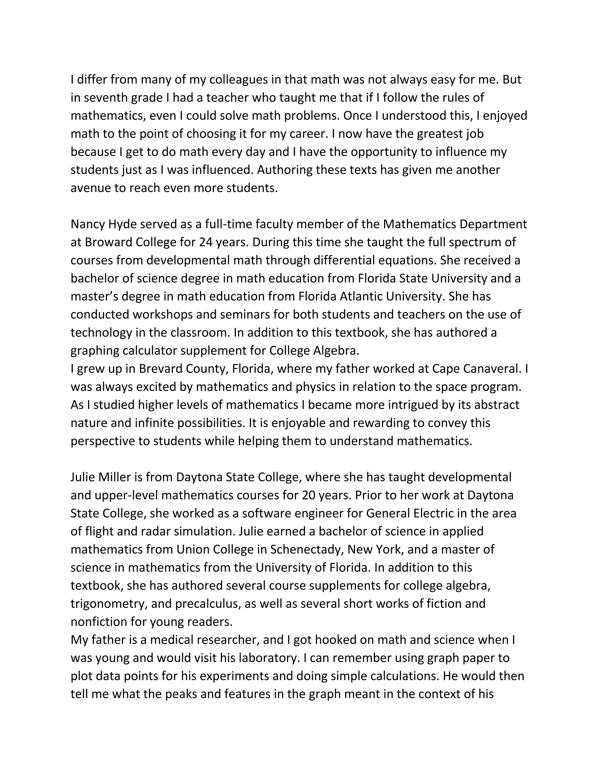 I differ from many of my colleagues in that math was not always easy for me. But
in seventh grade I had a teacher who taught me that if I follow the rules of
mathematics, even I could solve math problems. Once I understood this, I enjoyed
math to the point of choosing it for my career. I now have the greatest job
because I get to do math every day and I have the opportunity to influence my
students just as I was influenced. Authoring these texts has given me another
avenue to reach even more students.
Nancy Hyde served as a full-time faculty member of the Mathematics Department
at Broward College for 24 years. During this time she taught the full spectrum of
courses from developmental math through differential equations. She received a
bachelor of science degree in math education from Florida State University and a
master’s degree in math education from Florida Atlantic University. She has
conducted workshops and seminars for both students and teachers on the use of
technology in the classroom. In addition to this textbook, she has authored a
graphing calculator supplement for College Algebra.
I grew up in Brevard County, Florida, where my father worked at Cape Canaveral. I
was always excited by mathematics and physics in relation to the space program.
As I studied higher levels of mathematics I became more intrigued by its abstract
nature and infinite possibilities. It is enjoyable and rewarding to convey this
perspective to students while helping them to understand mathematics.
Julie Miller is from Daytona State College, where she has taught developmental
and upper-level mathematics courses for 20 years. Prior to her work at Daytona
State College, she worked as a software engineer for General Electric in the area
of flight and radar simulation. Julie earned a bachelor of science in applied
mathematics from Union College in Schenectady, New York, and a master of
science in mathematics from the University of Florida. In addition to this
textbook, she has authored several course supplements for college algebra,
trigonometry, and precalculus, as well as several short works of fiction and
nonfiction for young readers.
My father is a medical researcher, and I got hooked on math and science when I
was young and would visit his laboratory. I can remember using graph paper to
plot data points for his experiments and doing simple calculations. He would then
tell me what the peaks and features in the graph meant in the context of his
 