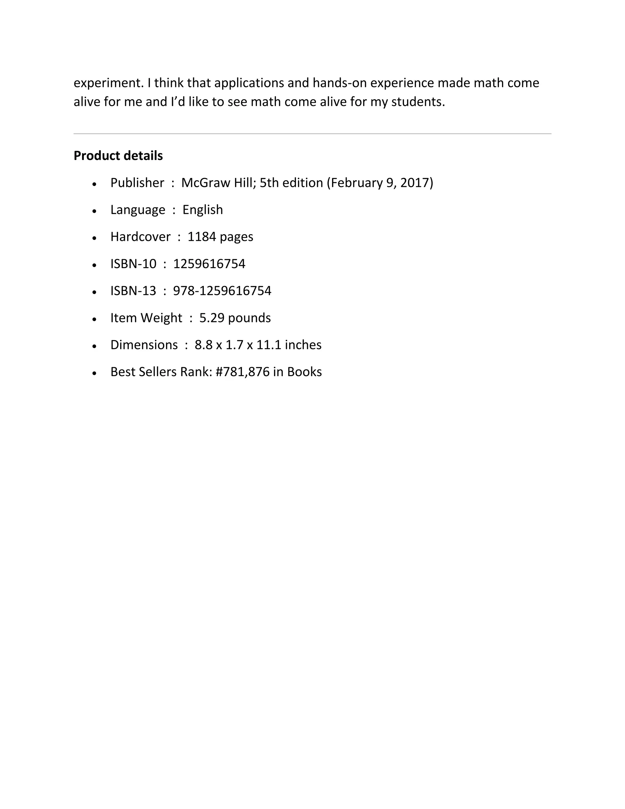experiment. I think that applications and hands-on experience made math come
alive for me and I’d like to see math come alive for my students.
Product details
 Publisher : McGraw Hill; 5th edition (February 9, 2017)
 Language : English
 Hardcover : 1184 pages
 ISBN-10 : 1259616754
 ISBN-13 : 978-1259616754
 Item Weight : 5.29 pounds
 Dimensions : 8.8 x 1.7 x 11.1 inches
 Best Sellers Rank: #781,876 in Books
 
