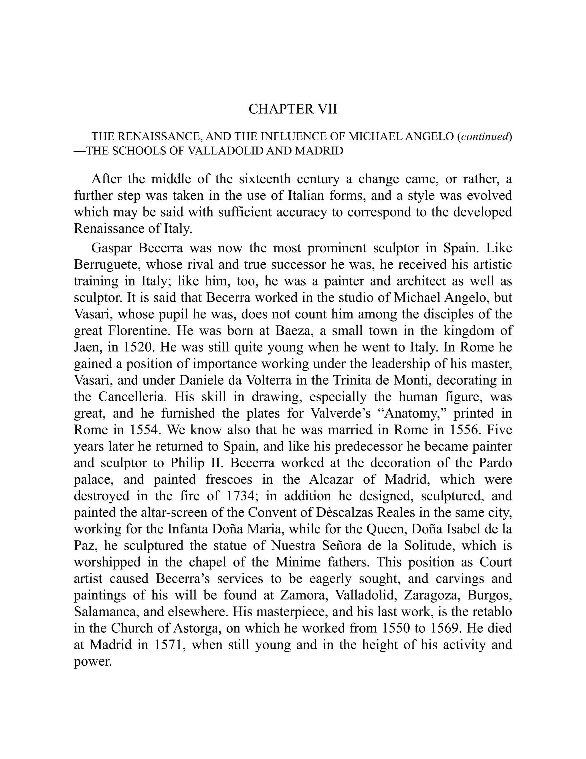 CHAPTER VII
THE RENAISSANCE, AND THE INFLUENCE OF MICHAEL ANGELO (continued)
—THE SCHOOLS OF VALLADOLID AND MADRID
After the middle of the sixteenth century a change came, or rather, a
further step was taken in the use of Italian forms, and a style was evolved
which may be said with sufficient accuracy to correspond to the developed
Renaissance of Italy.
Gaspar Becerra was now the most prominent sculptor in Spain. Like
Berruguete, whose rival and true successor he was, he received his artistic
training in Italy; like him, too, he was a painter and architect as well as
sculptor. It is said that Becerra worked in the studio of Michael Angelo, but
Vasari, whose pupil he was, does not count him among the disciples of the
great Florentine. He was born at Baeza, a small town in the kingdom of
Jaen, in 1520. He was still quite young when he went to Italy. In Rome he
gained a position of importance working under the leadership of his master,
Vasari, and under Daniele da Volterra in the Trinita de Monti, decorating in
the Cancelleria. His skill in drawing, especially the human figure, was
great, and he furnished the plates for Valverde’s “Anatomy,” printed in
Rome in 1554. We know also that he was married in Rome in 1556. Five
years later he returned to Spain, and like his predecessor he became painter
and sculptor to Philip II. Becerra worked at the decoration of the Pardo
palace, and painted frescoes in the Alcazar of Madrid, which were
destroyed in the fire of 1734; in addition he designed, sculptured, and
painted the altar-screen of the Convent of Dèscalzas Reales in the same city,
working for the Infanta Doña Maria, while for the Queen, Doña Isabel de la
Paz, he sculptured the statue of Nuestra Señora de la Solitude, which is
worshipped in the chapel of the Minime fathers. This position as Court
artist caused Becerra’s services to be eagerly sought, and carvings and
paintings of his will be found at Zamora, Valladolid, Zaragoza, Burgos,
Salamanca, and elsewhere. His masterpiece, and his last work, is the retablo
in the Church of Astorga, on which he worked from 1550 to 1569. He died
at Madrid in 1571, when still young and in the height of his activity and
power.
 