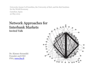 Network Approaches for
Interbank Markets
Invited Talk
Dr. Kimmo Soramäki
Founder and CEO
FNA, www.fna.fi
University Jaume I of Castellon, the University of Kiel, and the Kiel Institute
for the World Economy
Castellon, Spain
30 May 2013
 