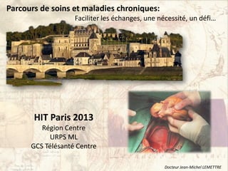 HIT Paris 2013
Région Centre
URPS ML
GCS Télésanté Centre
Parcours de soins et maladies chroniques:
Faciliter les échanges, une nécessité, un défi…
Docteur Jean-Michel LEMETTRE
 