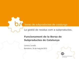La gestió de residus com a subproductes.
Funcionament de la Borsa de
Subproductes de Catalunya
Lorena Jurado
Barcelona, 30 de maig de 2013
 