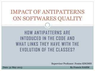 IMPACT OF ANTIPATTERNS
ON SOFTWARES QUALITY
HOW ANTIPATTERNS ARE
INTODUCED IN THE CODE AND
WHAT LINKS THEY HAVE WITH THE
EVOLUTION OF THE CLASSES?
Supervisor Professor: Foutse KHOMH
Date: 31 May 2013

By Francis NAHM

 