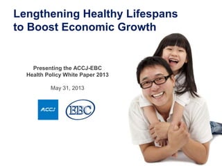 Presenting the ACCJ-EBC
Health Policy White Paper 2013
May 31, 2013
Lengthening Healthy Lifespans
to Boost Economic Growth
 