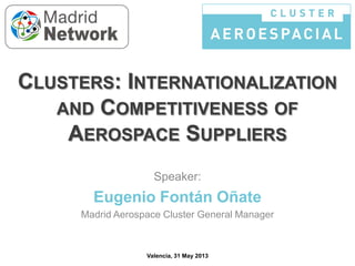 CLUSTERS: INTERNATIONALIZATION
AND COMPETITIVENESS OF
AEROSPACE SUPPLIERS
Speaker:

Eugenio Fontán Oñate
Madrid Aerospace Cluster General Manager

Valencia, 31 May 2013

 