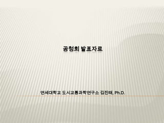 공청회 발표자료 연세대학교 도시교통과학연구소 김진태, Ph.D. 