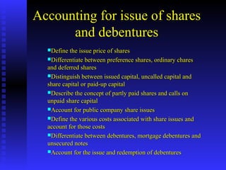 Accounting for issue of shares
and debentures
Define the issue price of sharesDefine the issue price of shares
Differentiate between preference shares, ordinary charesDifferentiate between preference shares, ordinary chares
and deferred sharesand deferred shares
Distinguish between issued capital, uncalled capital andDistinguish between issued capital, uncalled capital and
share capital or paid-up capitalshare capital or paid-up capital
Describe the concept of partly paid shares and calls onDescribe the concept of partly paid shares and calls on
unpaid share capitalunpaid share capital
Account for public company share issuesAccount for public company share issues
Define the various costs associated with share issues andDefine the various costs associated with share issues and
account for those costsaccount for those costs
Differentiate between debentures, mortgage debentures andDifferentiate between debentures, mortgage debentures and
unsecured notesunsecured notes
Account for the issue and redemption of debenturesAccount for the issue and redemption of debentures
 