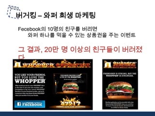 버거킹– 와퍼 희생 마케팅Fecebook의 10명의 친구를 버리면 와퍼 하나를 먹을 수 있는 상품권을 주는 이벤트 그 결과, 20만 명 이상의 친구들이 버려졌다. 