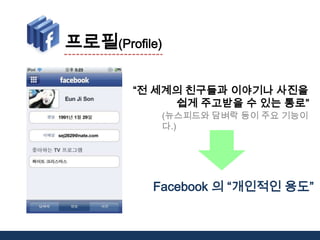 프로필(Profile)“전 세계의 친구들과 이야기나 사진을 쉽게 주고받을 수 있는 통로”(뉴스피드와 담벼락 등이 주요 기능이다.)Facebook의 “개인적인 용도”