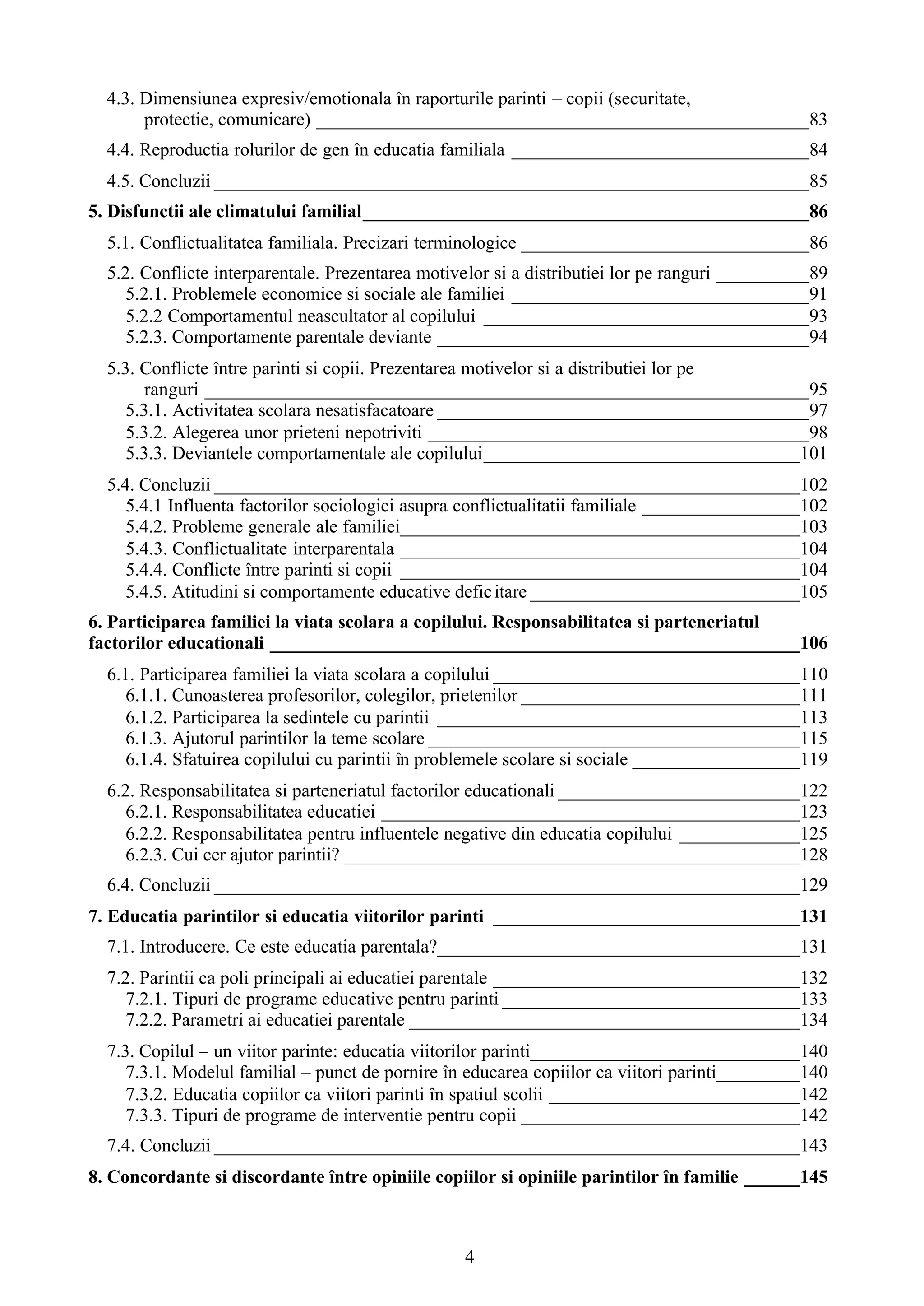 4
4.3. Dimensiunea expresiv/emotionala în raporturile parinti – copii (securitate,
protectie, comunicare) _____________________________________________________83
4.4. Reproductia rolurilor de gen în educatia familiala ________________________________84
4.5. Concluzii ________________________________________________________________85
5. Disfunctii ale climatului familial________________________________________________86
5.1. Conflictualitatea familiala. Precizari terminologice _______________________________86
5.2. Conflicte interparentale. Prezentarea motivelor si a distributiei lor pe ranguri __________89
5.2.1. Problemele economice si sociale ale familiei ________________________________91
5.2.2 Comportamentul neascultator al copilului ___________________________________93
5.2.3. Comportamente parentale deviante ________________________________________94
5.3. Conflicte între parinti si copii. Prezentarea motivelor si a distributiei lor pe
ranguri _________________________________________________________________95
5.3.1. Activitatea scolara nesatisfacatoare ________________________________________97
5.3.2. Alegerea unor prieteni nepotriviti _________________________________________98
5.3.3. Deviantele comportamentale ale copilului__________________________________101
5.4. Concluzii _______________________________________________________________102
5.4.1 Influenta factorilor sociologici asupra conflictualitatii familiale _________________102
5.4.2. Probleme generale ale familiei___________________________________________103
5.4.3. Conflictualitate interparentala ___________________________________________104
5.4.4. Conflicte între parinti si copii ___________________________________________104
5.4.5. Atitudini si comportamente educative deficitare _____________________________105
6. Participarea familiei la viata scolara a copilului. Responsabilitatea si parteneriatul
factorilor educationali _________________________________________________________106
6.1. Participarea familiei la viata scolara a copilului _________________________________110
6.1.1. Cunoasterea profesorilor, colegilor, prietenilor ______________________________111
6.1.2. Participarea la sedintele cu parintii _______________________________________113
6.1.3. Ajutorul parintilor la teme scolare ________________________________________115
6.1.4. Sfatuirea copilului cu parintii în problemele scolare si sociale __________________119
6.2. Responsabilitatea si parteneriatul factorilor educationali __________________________122
6.2.1. Responsabilitatea educatiei _____________________________________________123
6.2.2. Responsabilitatea pentru influentele negative din educatia copilului _____________125
6.2.3. Cui cer ajutor parintii? _________________________________________________128
6.4. Concluzii _______________________________________________________________129
7. Educatia parintilor si educatia viitorilor parinti _________________________________131
7.1. Introducere. Ce este educatia parentala?_______________________________________131
7.2. Parintii ca poli principali ai educatiei parentale _________________________________132
7.2.1. Tipuri de programe educative pentru parinti ________________________________133
7.2.2. Parametri ai educatiei parentale __________________________________________134
7.3. Copilul – un viitor parinte: educatia viitorilor parinti_____________________________140
7.3.1. Modelul familial – punct de pornire în educarea copiilor ca viitori parinti_________140
7.3.2. Educatia copiilor ca viitori parinti în spatiul scolii ___________________________142
7.3.3. Tipuri de programe de interventie pentru copii ______________________________142
7.4. Concluzii _______________________________________________________________143
8. Concordante si discordante între opiniile copiilor si opiniile parintilor în familie ______145
 