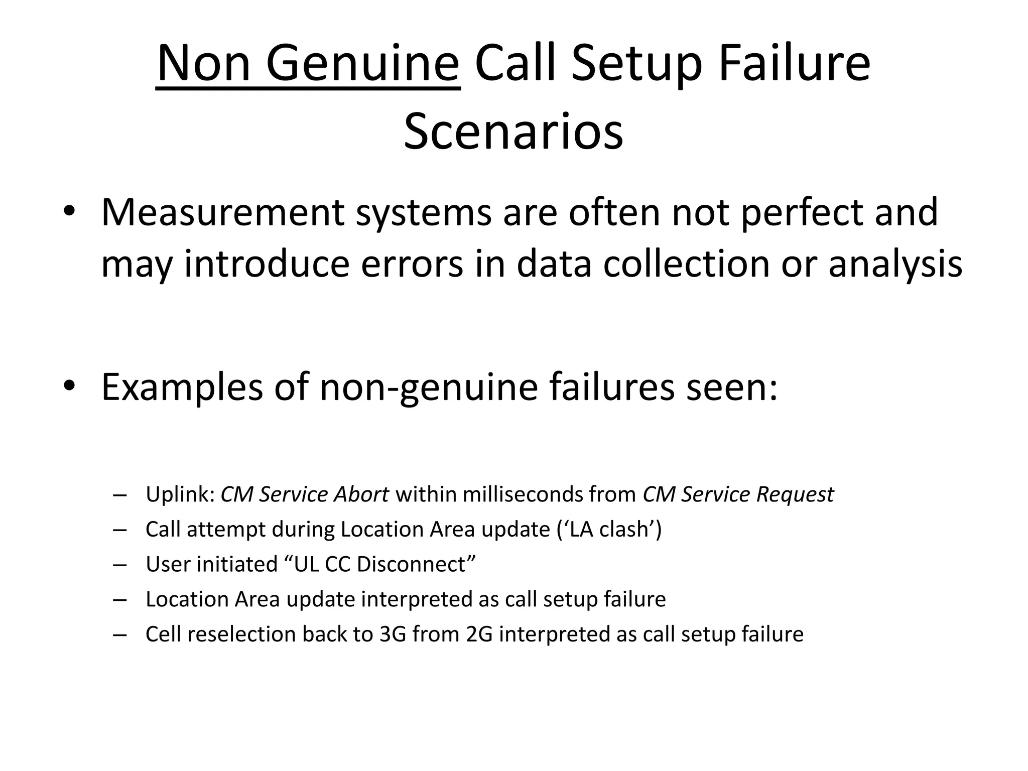 Non Genuine Call Setup Failure
Scenarios
• Measurement systems are often not perfect and
may introduce errors in data collection or analysis
• Examples of non-genuine failures seen:
– Uplink: CM Service Abort within milliseconds from CM Service Request
– Call atte pt du i g Lo atio A ea update LA lash
– Use i itiated UL CC Dis o e t
– Location Area update interpreted as call setup failure
– Cell reselection back to 3G from 2G interpreted as call setup failure
 